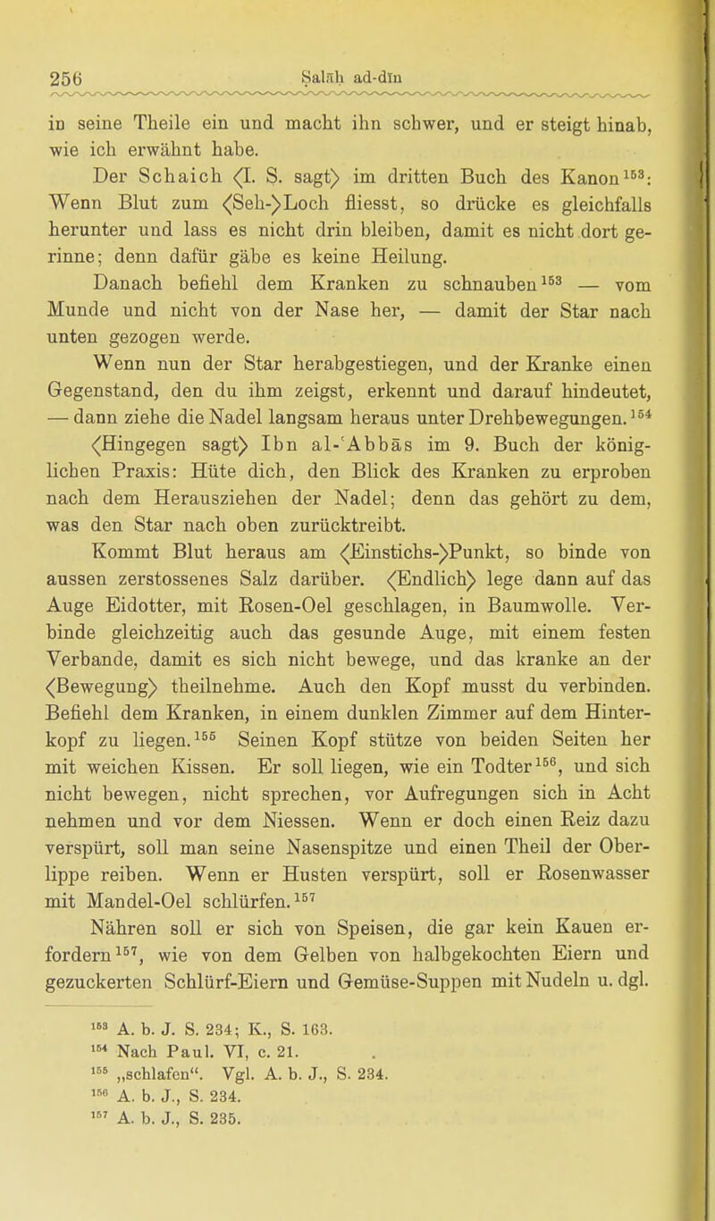 iD seine Theile ein und macht ihn schwer, und er steigt hinab, wie ich erwähnt habe. Der Schaich (I. S. sagt) im dritten Buch des Kanon168: Wenn Blut zum (Seh-) Loch fliesst, so drücke es gleichfalls herunter und lass es nicht drin bleiben, damit es nicht dort ge- rinne; denn dafür gäbe es keine Heilung. Danach befiehl dem Kranken zu schnauben153 — vom Munde und nicht von der Nase her, — damit der Star nach unten gezogen werde. Wenn nun der Star herabgestiegen, und der Kranke einen Gegenstand, den du ihm zeigst, erkennt und darauf hindeutet, — dann ziehe die Nadel langsam heraus unter Drehbewegungen.154 (Hingegen sagt) Ibn al-'Abbäs im 9. Buch der könig- lichen Praxis: Hüte dich, den Blick des Kranken zu erproben nach dem Herausziehen der Nadel; denn das gehört zu dem, was den Star nach oben zurücktreibt. Kommt Blut heraus am (Einstichs-)Punkt, so binde von aussen zerstossenes Salz darüber. (Endlich) lege dann auf das Auge Eidotter, mit Rosen-Oel geschlagen, in Baumwolle. Ver- binde gleichzeitig auch das gesunde Auge, mit einem festen Verbände, damit es sich nicht bewege, und das kranke an der (Bewegung) theilnehme. Auch den Kopf musst du verbinden. Befiehl dem Kranken, in einem dunklen Zimmer auf dem Hinter- kopf zu liegen.155 Seinen Kopf stütze von beiden Seiten her mit weichen Kissen. Er soll liegen, wie ein Todter156, und sich nicht bewegen, nicht sprechen, vor Aufregungen sich in Acht nehmen und vor dem Messen. Wenn er doch einen Reiz dazu verspürt, soll man seine Nasenspitze und einen Theil der Ober- lippe reiben. Wenn er Husten verspürt, soll er Rosenwasser mit Mandel-Oel schlürfen.157 Nähren soll er sich von Speisen, die gar kein Kauen er- fordern157, wie von dem Gelben von halbgekochten Eiern und gezuckerten Schlürf-Eiern und Gemüse-Suppen mit Nudeln u. dgl. 163 A. b. J. S. 234; K., S. 163. 164 Nach Paul. VI, c. 21. 166 „schlafen. Vgl. A. b. J., S. 234. 166 A. b. J., S. 234. 167 A. b. J., S. 235.
