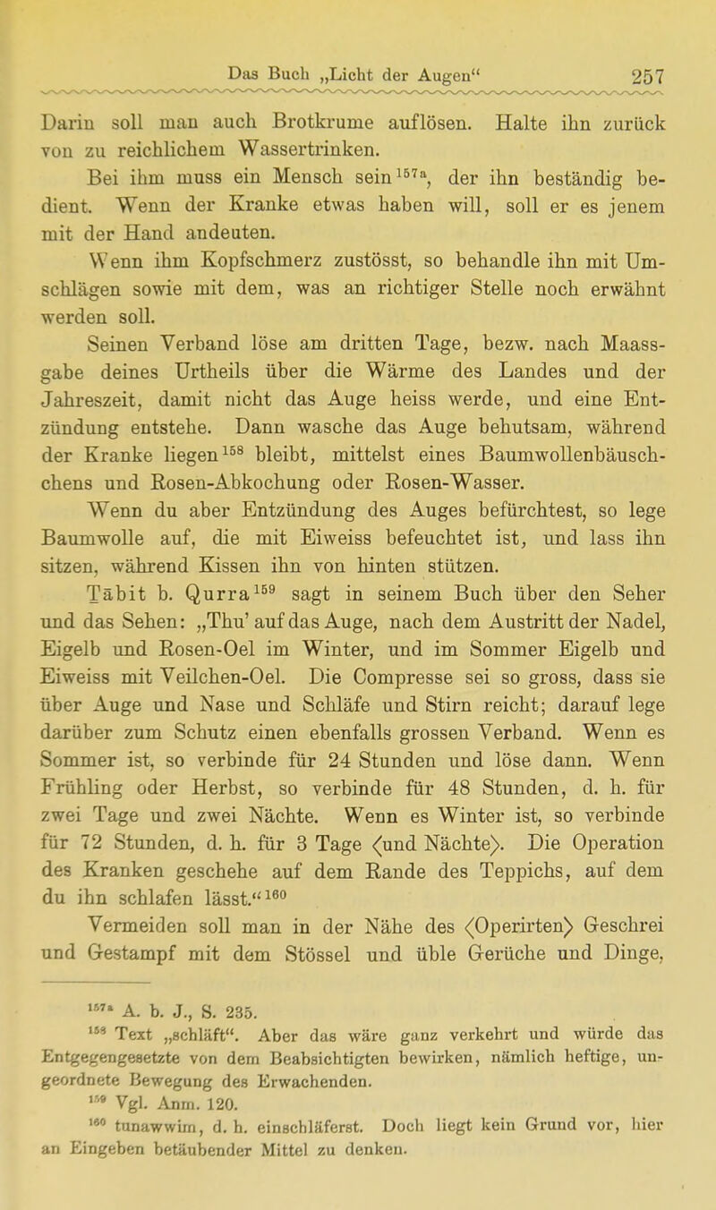 Darin soll inau auch Brotkrume auflösen. Halte ihn zurück von zu reichlichem Wassertrinken. Bei ihm muss ein Mensch sein157a, der ihn beständig be- dient. Wenn der Kranke etwas haben will, soll er es jenem mit der Hand andeuten. Wenn ihm Kopfschmerz zustösst, so behandle ihn mit Um- schlägen sowie mit dem, was an richtiger Stelle noch erwähnt werden soll. Seinen Verband löse am dritten Tage, bezw. nach Maass- gabe deines Urtheils über die Wärme des Landes und der Jahreszeit, damit nicht das Auge heiss werde, und eine Ent- zündung entstehe. Dann wasche das Auge behutsam, während der Kranke liegen158 bleibt, mittelst eines Baumwollenbäusch- chens und Rosen-Abkochung oder Rosen-Wasser. Wenn du aber Entzündung des Auges befürchtest, so lege Baumwolle auf, die mit Eiweiss befeuchtet ist, und lass ihn sitzen, während Kissen ihn von hinten stützen. Täbit b. Qurra159 sagt in seinem Buch über den Seher und das Sehen: „Thu'auf das Auge, nach dem Austritt der Nadel, Eigelb und Rosen-Oel im Winter, und im Sommer Eigelb und Eiweiss mit Veilchen-Oel. Die Compresse sei so gross, dass sie über Auge und Nase und Schläfe und Stirn reicht; darauf lege darüber zum Schutz einen ebenfalls grossen Verband. Wenn es Sommer ist, so verbinde für 24 Stunden und löse dann. Wenn Frühling oder Herbst, so verbinde für 48 Stunden, d. h. für zwei Tage und zwei Nächte. Wenn es Winter ist, so verbinde für 72 Stunden, d. h. für 3 Tage <und Nächte). Die Operation des Kranken geschehe auf dem Rande des Teppichs, auf dem du ihn schlafen lässt.160 Vermeiden soll man in der Nähe des ^Operirten) Geschrei und Gestampf mit dem Stössel und üble Gerüche und Dinge, ,M» A. b. J., 8. 235. 143 Text „schläft. Aber das wäre ganz verkehrt und würde das Entgegengesetzte von dem Beabsichtigten bewirken, nämlich heftige, unr geordnete Bewegung des Erwachenden. m Vgl. Anm. 120. 180 tunawwim, d. h. einschläferst. Doch liegt kein Grund vor, hier an Eingeben betäubender Mittel zu denken.