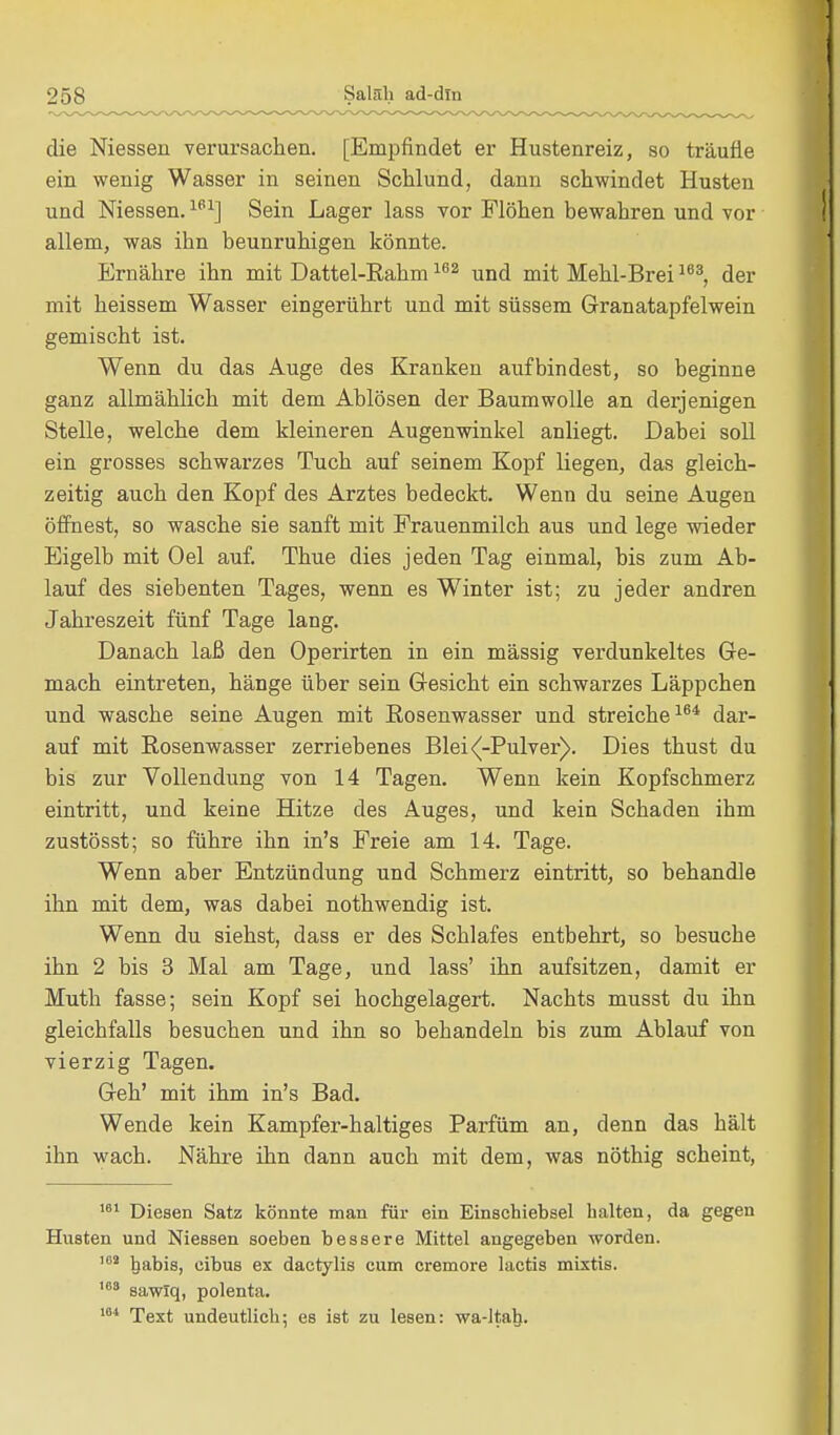 die Niessen verursachen. [Empfindet er Hustenreiz, so träufle ein wenig Wasser in seinen Schlund, dann schwindet Husten und Niessen.161] Sein Lager lass vor Flöhen bewahren und vor allem, was ihn beunruhigen könnte. Ernähre ihn mit Dattel-Eahm162 und mit Mehl-Brei163, der mit heissem Wasser eingerührt und mit süssem Granatapfelwein gemischt ist. Wenn du das Auge des Kranken aufbindest, so beginne ganz allmählich mit dem Ablösen der Baumwolle an derjenigen Stelle, welche dem kleineren Augenwinkel anliegt. Dabei soll ein grosses schwarzes Tuch auf seinem Kopf liegen, das gleich- zeitig auch den Kopf des Arztes bedeckt. Wenn du seine Augen öffnest, so wasche sie sanft mit Frauenmilch aus und lege wieder Eigelb mit Oel auf. Thue dies jeden Tag einmal, bis zum Ab- lauf des siebenten Tages, wenn es Winter ist; zu jeder andren Jahreszeit fünf Tage lang. Danach laß den Operirten in ein mässig verdunkeltes Ge- mach eintreten, hänge über sein Gesicht ein schwarzes Läppchen und wasche seine Augen mit Eosenwasser und streiche164 dar- auf mit Rosenwasser zerriebenes Blei<(-Pulver). Dies thust du bis zur Vollendung von 14 Tagen. Wenn kein Kopfschmerz eintritt, und keine Hitze des Auges, und kein Schaden ihm zustösst; so führe ihn in's Freie am 14. Tage. Wenn aber Entzündung und Schmerz eintritt, so behandle ihn mit dem, was dabei nothwendig ist. Wenn du siehst, dass er des Schlafes entbehrt, so besuche ihn 2 bis 3 Mal am Tage, und lass' ihn aufsitzen, damit er Muth fasse; sein Kopf sei hochgelagert. Nachts musst du ihn gleichfalls besuchen und ihn so behandeln bis zum Ablauf von vierzig Tagen. Geh' mit ihm in's Bad. Wende kein Kampfer-haltiges Parfüm an, denn das hält ihn wach. Nähre ihn dann auch mit dem, was nöthig scheint, 181 Diesen Satz könnte man für ein Einschiebsel halten, da gegen Husten und Niessen soeben bessere Mittel angegeben worden. 162 habis, eibus ex dactylis cum cremore lactis mixtis. 168 sawiq, polenta. 184 Text undeutlich; es ist zu lesen: wa-ltal).