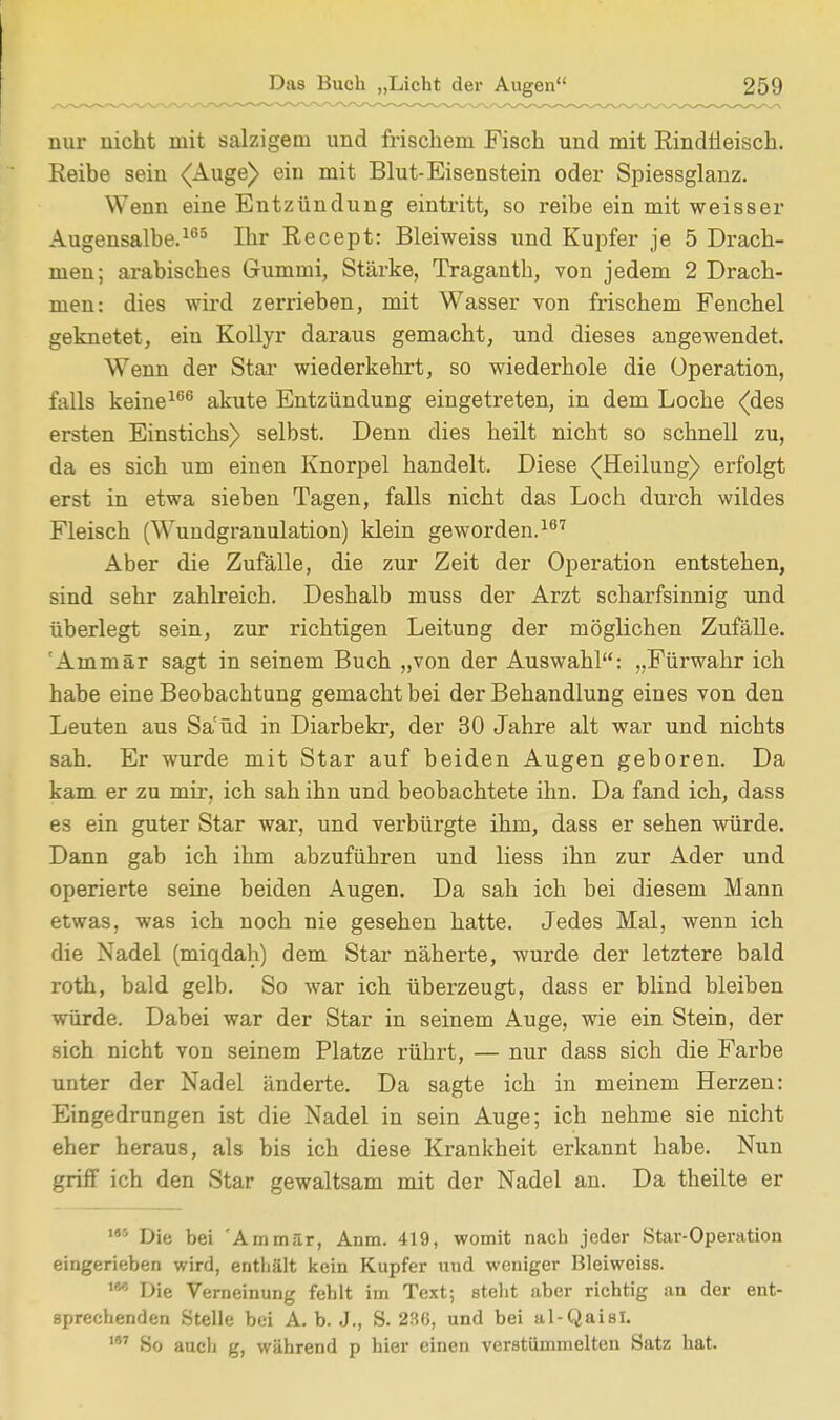 nur nicht mit salzigem und frischem Fisch und mit Rindfleisch. Reibe sein (Auge) ein mit Blut-Eisenstein oder Spiessglanz. Wenn eine Entzündung eintritt, so reibe ein mit weisser Augensalbe.165 Ihr Recept: Bleiweiss und Kupfer je 5 Drach- men; arabisches Gummi, Stärke, Traganth, von jedem 2 Drach- men: dies wird zerrieben, mit Wasser von frischem Fenchel geknetet, ein Kollyr daraus gemacht, und dieses angewendet. Wenn der Star wiederkehrt, so wiederhole die Operation, falls keine166 akute Entzündung eingetreten, in dem Loche (des ersten Einstichs) selbst. Denn dies heilt nicht so schnell zu, da es sich um einen Knorpel handelt. Diese (Heilung) erfolgt erst in etwa sieben Tagen, falls nicht das Loch durch wildes Fleisch (Wundgranulation) klein geworden.167 Aber die Zufälle, die zur Zeit der Operation entstehen, sind sehr zahlreich. Deshalb muss der Arzt scharfsinnig und überlegt sein, zur richtigen Leitung der möglichen Zufälle. 'Ammär sagt in seinem Buch „von der Auswahl: „Fürwahr ich habe eine Beobachtung gemacht bei der Behandlung eines von den Leuten aus Säüd in Diarbekr, der 30 Jahre alt war und nichts sah. Er wurde mit Star auf beiden Augen geboren. Da kam er zu mir, ich sah ihn und beobachtete ihn. Da fand ich, dass es ein guter Star war, und verbürgte ihm, dass er sehen würde. Dann gab ich ihm abzuführen und Hess ihn zur Ader und operierte seine beiden Augen. Da sah ich bei diesem Mann etwas, was ich noch nie gesehen hatte. Jedes Mal, wenn ich die Nadel (miqdah) dem Star näherte, wurde der letztere bald roth, bald gelb. So war ich überzeugt, dass er blind bleiben würde. Dabei war der Star in seinem Auge, wie ein Stein, der sich nicht von seinem Platze rührt, — nur dass sich die Farbe unter der Nadel änderte. Da sagte ich in meinem Herzen: Eingedrungen ist die Nadel in sein Auge; ich nehme sie nicht eher heraus, als bis ich diese Krankheit erkannt habe. Nun griff ich den Star gewaltsam mit der Nadel an. Da theilte er 145 Die bei 'Ammär, Anm. 419, womit nach jeder Star-Operation eingerieben wird, enthält kein Kupfer und weniger Bleiweiss. w- Die Verneinung fehlt im Text; steht aber richtig an der ent- sprechenden Stelle bei A.b. J., S. 286, und bei al-Qaisl. 187 So auch g, während p hier einen verstümmelten Satz hat.