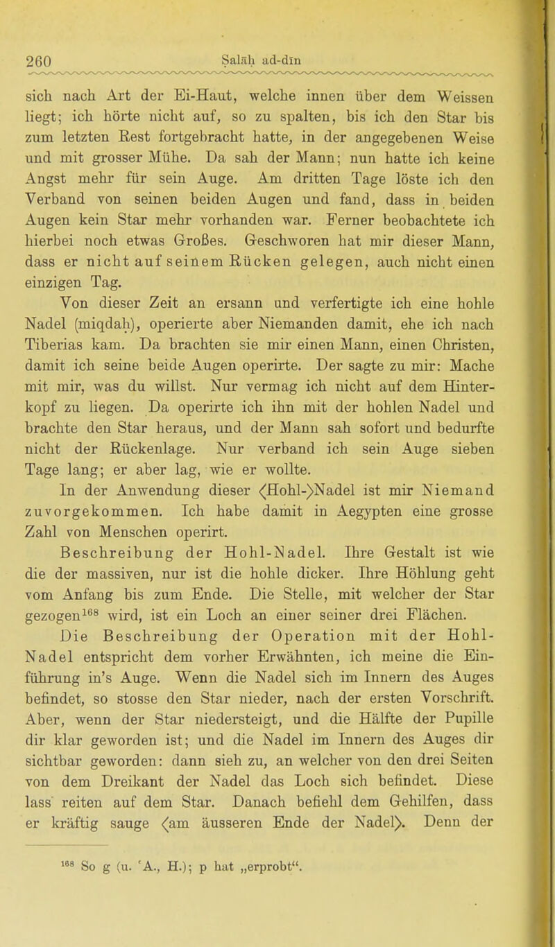 sich nach Art der Ei-Haut, welche innen über dem Weissen liegt; ich hörte nicht auf, so zu spalten, bis ich den Star bis zum letzten Rest fortgebracht hatte, in der angegebenen Weise und mit grosser Mühe. Da sah der Mann; nun hatte ich keine Angst mehr für sein Auge. Am dritten Tage löste ich den Verband von seinen beiden Augen und fand, dass in beiden Augen kein Star mehr vorhanden war. Ferner beobachtete ich hierbei noch etwas Großes. Geschworen hat mir dieser Mann, dass er nicht auf seinem Rücken gelegen, auch nichteinen einzigen Tag. Von dieser Zeit an ersann und verfertigte ich eine hohle Nadel (miqdah), operierte aber Niemanden damit, ehe ich nach Tiberias kam. Da brachten sie mir einen Mann, einen Christen, damit ich seine beide Augen operirte. Der sagte zu mir: Mache mit mir, was du willst. Nur vermag ich nicht auf dem Hinter- kopf zu liegen. Da operirte ich ihn mit der hohlen Nadel und brachte den Star heraus, und der Mann sah sofort und bedurfte nicht der Rückenlage. Nur verband ich sein Auge sieben Tage lang; er aber lag, wie er wollte. In der Anwendung dieser (Hohl-)Nadel ist mir Niemand zuvorgekommen. Ich habe damit in Aegypten eine grosse Zahl von Menschen operirt. Beschreibung der Hohl-]Sadel. Ihre Gestalt ist wie die der massiven, nur ist die hohle dicker. Ihre Höhlung geht vom Anfang bis zum Ende. Die Stelle, mit welcher der Star gezogen168 wird, ist ein Loch an einer seiner drei Flächen. Die Beschreibung der Operation mit der Hohl- Nadel entspricht dem vorher Erwähnten, ich meine die Ein- führung in's Auge. Wenn die Nadel sich im Innern des Auges befindet, so stosse den Star nieder, nach der ersten Vorschrift. Aber, wenn der Star niedersteigt, und die Hälfte der Pupille dir klar geworden ist; und die Nadel im Innern des Auges dir sichtbar geworden: dann sieh zu, an welcher von den drei Seiten von dem Dreikant der Nadel das Loch sich befindet. Diese lass reiten auf dem Star. Danach befiehl dem Gehilfen, dass er kräftig sauge (am äusseren Ende der Nadel). Denn der 169 So g (u. 'A., H.); p hat „erprobt.