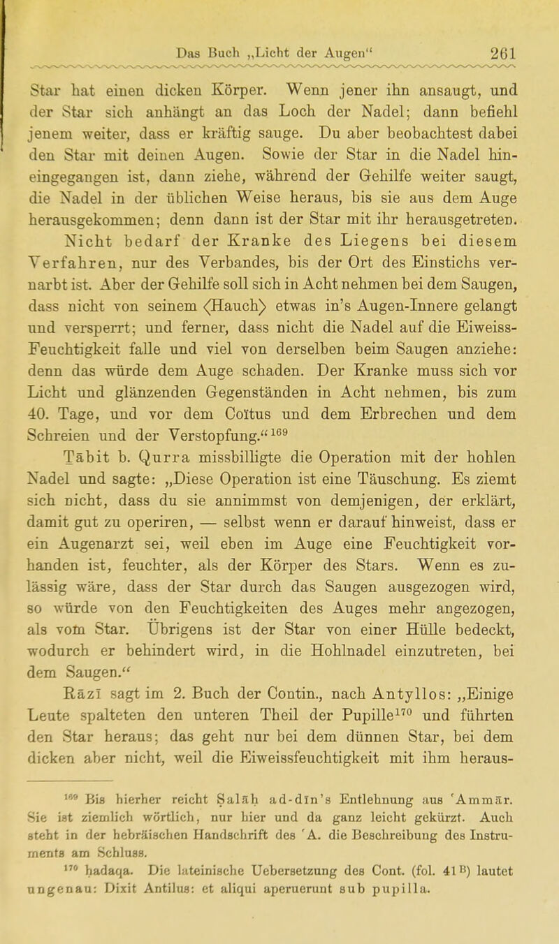 Star hat einen dicken Körper. Wenn jener ihn ansaugt, und der Star sich anhängt an das Loch der Nadel; dann befiehl jenem weiter, dass er kräftig sauge. Du aber beobachtest dabei den Star mit deinen Augen. Sowie der Star in die Nadel hin- eingegangen ist, dann ziehe, während der Gehilfe weiter saugt, die Nadel in der üblichen Weise heraus, bis sie aus dem Auge herausgekommen; denn dann ist der Star mit ihr herausgetreten. Nicht bedarf der Kranke des Liegens bei diesem Verfahren, nur des Verbandes, bis der Ort des Einstichs ver- narbt ist. Aber der Gehilfe soll sich in Acht nehmen bei dem Saugen, dass nicht von seinem <(Hauch) etwas in's Augen-Innere gelangt und versperrt; und ferner, dass nicht die Nadel auf die Eiweiss- Feuchtigkeit falle und viel von derselben beim Saugen anziehe: denn das würde dem Auge schaden. Der Kranke muss sich vor Licht und glänzenden Gegenständen in Acht nehmen, bis zum 40. Tage, und vor dem Coltus und dem Erbrechen und dem Schreien und der Verstopfung.169 Täbit b. Qurra missbilligte die Operation mit der hohlen Nadel und sagte: „Diese Operation ist eine Täuschung. Es ziemt sich nicht, dass du sie annimmst von demjenigen, der erklärt, damit gut zu operiren, — selbst wenn er daraufhinweist, dass er ein Augenarzt sei, weil eben im Auge eine Feuchtigkeit vor- handen ist, feuchter, als der Körper des Stars. Wenn es zu- lässig wäre, dass der Star durch das Saugen ausgezogen wird, so würde von den Feuchtigkeiten des Auges mehr angezogen, als vom Star. Übrigens ist der Star von einer Hülle bedeckt, wodurch er behindert wird, in die Hohlnadel einzutreten, bei dem Saugen. Räzl sagt im 2. Buch der Contin., nach Antyllos: „Einige Leute spalteten den unteren Theil der Pupille170 und führten den Star heraus; das geht nur bei dem dünnen Star, bei dem dicken aber nicht, weil die Eiweissfeuchtigkeit mit ihm heraus- 1W Bis hierher reicht Salfih ad-din's Entlehnung aus 'Ammilr. Sie ist ziemlich wörtlich, nur hier und da ganz leicht gekürzt. Auch steht in der hebräischen Handschrift des 'A. die Beschreibung des Instru- ments am Schluss. ° hadaqa. Die lateinische Uebersetzung des Cont. (fol. 411!) lautet ungenau: Dixit Antilus: et aliqui aperuerunt sub pupilla.