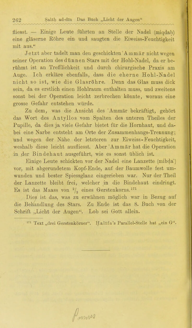 Üiesst. — Einige Leute führten an Stelle der Nadel (miqdah) eine gläserne Röhre ein und saugten die Eiweiss-Feuchtigkeit mit aus. Jetzt aber tadelt man den geschickten'Am mär nicht wegen seiner Operation des dünnen Stars mit der Hohl-Nadel, da er be- rühmt ist an Trefflichkeit und durch chirurgische Praxis am Auge. Ich erkläre ebenfalls, dass die eherne Hohl-Nadel nicht so ist, wie die Glasröhre. Denn das Glas muss dick sein, da es erstlich einen Hohlraum enthalten muss, und zweitens sonst bei der Operation leicht zerbrechen könnte, woraus eine grosse Gefahr entstehen würde. Zu dem, was die Ansicht des 'Ammär bekräftigt, gehört das Wort des Antyllos vom Spalten des unteren Theiles der Pupille, da dies ja viele Gefahr bietet für die Hornhaut, und da- bei eine Narbe entsteht am Orte der Zusammenhangs-Trennung; und wegen der Nähe der letzteren zur Eiweiss-Feuchtigkeit, weshalb diese leicht ausfiiesst. Aber 'Ammär hat die Operation in der Bindehaut ausgeführt, wie es sonst üblich ist. Einige Leute schickten vor der Nadel eine Lanzette (mibdä) vor, mit abgerundetem Kopf-Ende, auf der Baumwolle fest um- wunden und bester Spiessglanz eingerieben war. Nur der Theil der Lanzette bleibt frei, welcher in die Bindehaut eindringt. Es ist das Maass von 2/3 eines Gerstenkorns.171 Dies ist das, was zu erwähnen möglich war in Bezug auf die Behandlung des Stars. Zu Ende ist das 8. Buch von der Schrift „Licht der Augen. Lob sei Gott allein. 171 Text „drei Gerstenkörner. Halifa's Parallel-Steile hat „ein G.