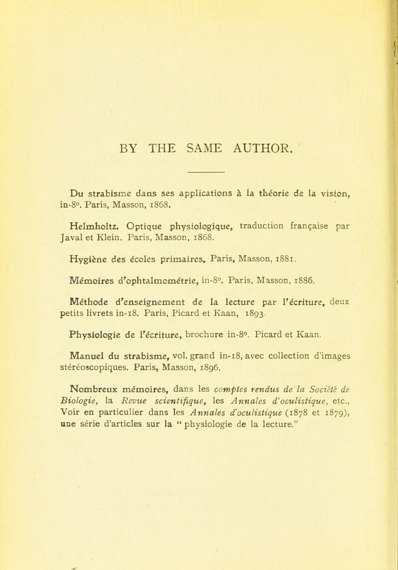 BY THE SAME AUTHOR. Du strabisme dans ses applications k la theorie de la vision, in-S. Paris, Masson, 1868. Helmholtz. Optique physiologique, traduction frangaise par Javal et Klein. Paris, Masson, i858. Hygiene des ecoles primaircs, Paris, Masson, 1881. Memoires d'ophtalmometrie, in-S. Paris, Masson, 1886. Methode d'enseignement de la lecture par I'ecriture, deux petits livrets in-i8. Paris, Picard et Kaan, 1893. Physiologie de I'ecriture, brochure in-S. Picard et Kaan. Manuel du strabisme, vol. grand in-i8, avec collection d'images stereoscopiques. Paris, Masson, i8g6. Nombreux memoires, dans les comptes rendus de'la SociHe de Biologie, la Reviie scientifique, les Annales d'oculisiique, etc., Voir en particulier dans les Annales d'oculisiique (1878 et 1879), une serie d'articles sur la  physiologie de la lecture.