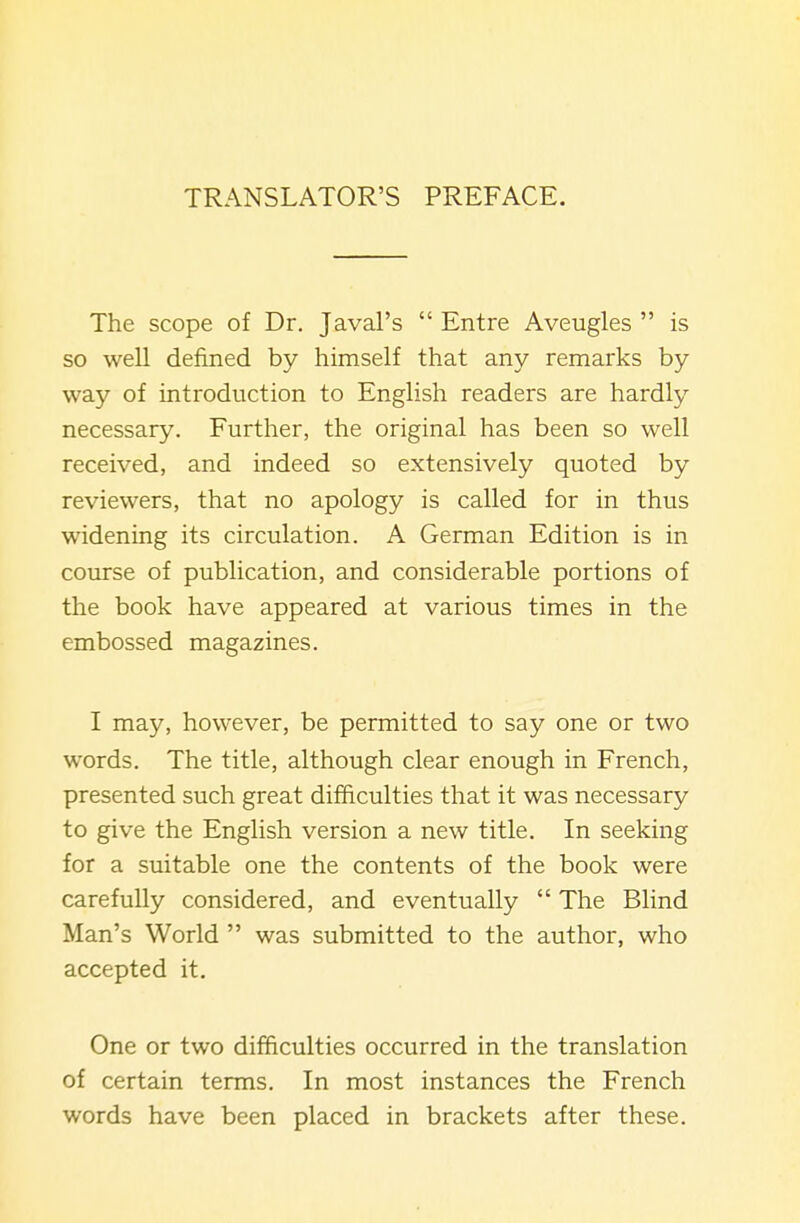 TRANSLATOR'S PREFACE. The scope of Dr. Javal's  Entre Aveugles  is so well defined by himself that any remarks by way of introduction to English readers are hardly necessary. Further, the original has been so well received, and indeed so extensively quoted by reviewers, that no apology is called for in thus widening its circulation. A German Edition is in course of publication, and considerable portions of the book have appeared at various times in the embossed magazines. I may, however, be permitted to say one or two words. The title, although clear enough in French, presented such great difficulties that it was necessary to give the English version a new title. In seeking for a suitable one the contents of the book were carefully considered, and eventually  The Blind Man's World  was submitted to the author, who accepted it. One or two difficulties occurred in the translation of certain terms. In most instances the French words have been placed in brackets after these.