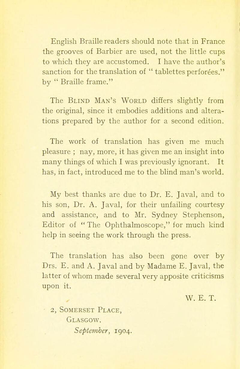 English Braille readers should note that in France the grooves of Barbier are used, not the little cups to which they are accustomed. I have the author's sanction for the translation of  tablettes perforees. by  Braille frame. The Blind Man's World differs slightly from the original, since it embodies additions and altera- tions prepared by the author for a second edition. The work of translation has given me much pleasure ; nay, more, it has given me an insight into many things of which I was previously ignorant. It has, in fact, introduced me to the blind man's world. My best thanks are due to Dr. E. Javal, and to his son. Dr. A. Javal, for their unfailing courtesy and assistance, and to Mr. Sydney Stephenson, Editor of  The Ophthalmoscope, for much kind help in seeing the work through the press. The translation has also been gone over by Drs. E. and A. Javal and by Madame E. Javal, the latter of whom made several very apposite criticisms upon it. W. E. T. 2, Somerset Place, Glasgow. September, 1904.