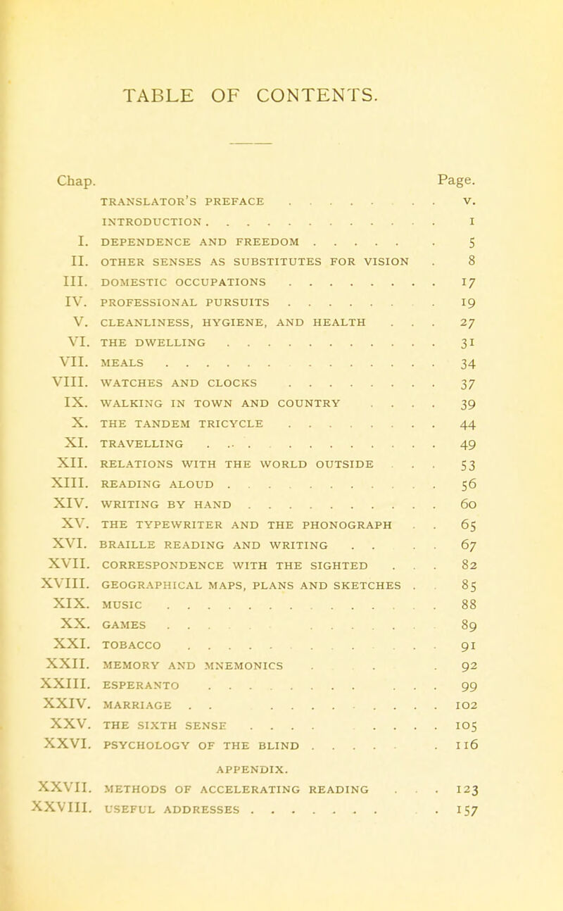 TABLE OF CONTENTS. Chap. Page. translator's preface . . V. INTRODUCTION I I. DEPENDENCE AND FREEDOM . 5 II. OTHER SENSES AS SUBSTITUTES FOR VISION . 8 III. DOMESTIC OCCUPATIONS 17 IV. PROFESSIONAL PURSUITS 19 V. CLEANLINESS, HYGIENE, AND HEALTH ... 2/ VI. THE DWELLING 31 VII. MEALS 34 VIII. WATCHES AND CLOCKS 37 IX. WALKING IN TOWN AND COUNTRY .... 39 X. THE TANDEM TRICYCLE 44 XI. TRAVELLING .... 49 XII. RELATIONS WITH THE WORLD OUTSIDE ... 53 XIII. READING ALOUD 56 XIV. WRITING BY HAND 60 XV. THE TYPEWRITER AND THE PHONOGRAPH . . 65 XVI. BRAILLE READING AND WRITING . . . . 67 XVII. CORRESPONDENCE WITH THE SIGHTED ... 82 XVIII. GEOGR.\PHICAL MAPS, PLANS AND SKETCHES . 85 XIX. MUSIC 88 XX. GAMES ... 89 XXI. TOBACCO ... 91 XXII. MEMORY .\ND .MNEMONICS ... .92 XXIII. ESPERANTO ... 99 XXIV. MARRIAGE . . I02 XXV. THE SIXTH SENSE .... IO5 XXVI. PSYCHOLOGY OF THE BLIND . 116 APPENDIX. XXVII. METHODS OF ACCELERATING READING . . . 123 XXVIII. USEFUL ADDRESSES .157