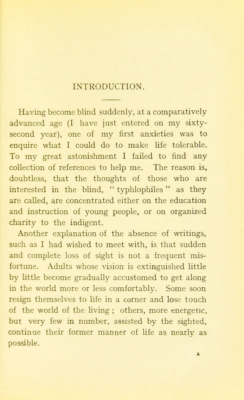 INTRODUCTION. Having become blind suddenly, at a comparatively advanced age (I have just entered on my sixty- second year), one of my first anxieties was to enquire what I could do to make life tolerable. To my great astonishment I failed to find any collection of references to help me. The reason is, doubtless, that the thoughts of those who are interested in the blind,  typhlophiles as they are called, are concentrated either on the education and instruction of young people, or on organized charity to the indigent. Another explanation of the absence of writings, such as I had wished to meet with, is that sudden and complete loss of sight is not a frequent mis- fortune. Adults whose vision is extinguished little by little become gradually accustomed to get along in the world more or less comfortably. Some soon resign themselves to life in a corner and lose touch of the world of the Uving ; others, more energetic, but very few in number, assisted by the sighted, continue their former manner of life as nearly as possible. A.