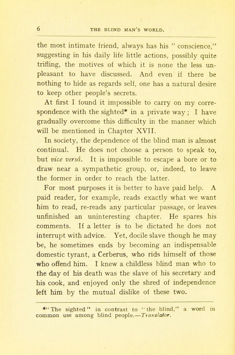 the most intimate friend, always has his  conscience, suggesting in his daily life little actions, possibly quite trifling, the motives of which it is none the less un- pleasant to have discussed. And even if there be nothing to hide as regards self, one has a natural desire to keep other people's secrets. At first I found it impossible to carry on my corre- spondence with the sighted* in a private way ; I have gradually overcome this difficulty in the manner which will be mentioned in Chapter XVII. In society, the dependence of the blind man is almost continual. He does not choose a person to speak to, but vice versa. It is impossible to escape a bore or to draw near a sympathetic group, or, indeed, to leave the former in order to reach the latter. For most purposes it is better to have paid help. A paid reader, for example, reads exactly what we want him to read, re-reads any particular passage, or leaves unfinished an uninteresting chapter. He spares his comments. If a letter is to be dictated he does not interrupt with advice. Yet, docile slave though he may be, he sometimes ends by becoming an indispensable domestic tyrant, a Cerberus, who rids himself of those who offend him. I knew a childless blind man who to the day of his death was the slave of his secretary and his cook, and enjoyed only the shred of independence left him by the mutual dishke of these two. •The sighted in contrast to the blind, a word in common use among blind people.—Translator.