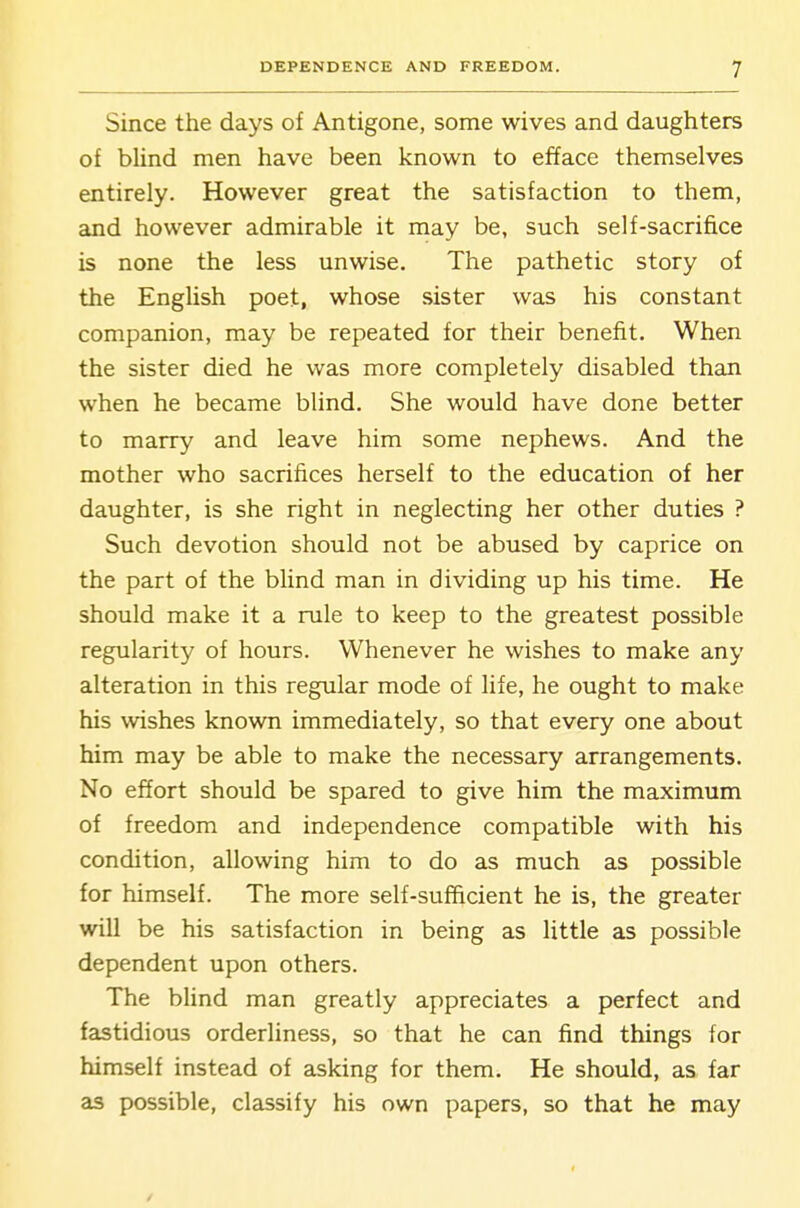 Since the days of Antigone, some wives and daughters of blind men have been known to efface themselves entirely. However great the satisfaction to them, and however admirable it may be, such self-sacrifice is none the less unwise. The pathetic story of the English poet, whose sister was his constant companion, may be repeated for their benefit. When the sister died he was more completely disabled than when he became blind. She would have done better to marry and leave him some nephews. And the mother who sacrifices herself to the education of her daughter, is she right in neglecting her other duties ? Such devotion should not be abused by caprice on the part of the blind man in dividing up his time. He should make it a rule to keep to the greatest possible regularity of hours. Whenever he wishes to make any alteration in this regular mode of life, he ought to make his wishes known immediately, so that every one about him may be able to make the necessary arrangements. No effort should be spared to give him the maximum of freedom and independence compatible with his condition, allowing him to do as much as possible for himself. The more self-sufficient he is, the greater will be his satisfaction in being as little as possible dependent upon others. The blind man greatly appreciates a perfect and fastidious orderliness, so that he can find things for himself instead of asking for them. He should, as far as possible, classify his own papers, so that he may