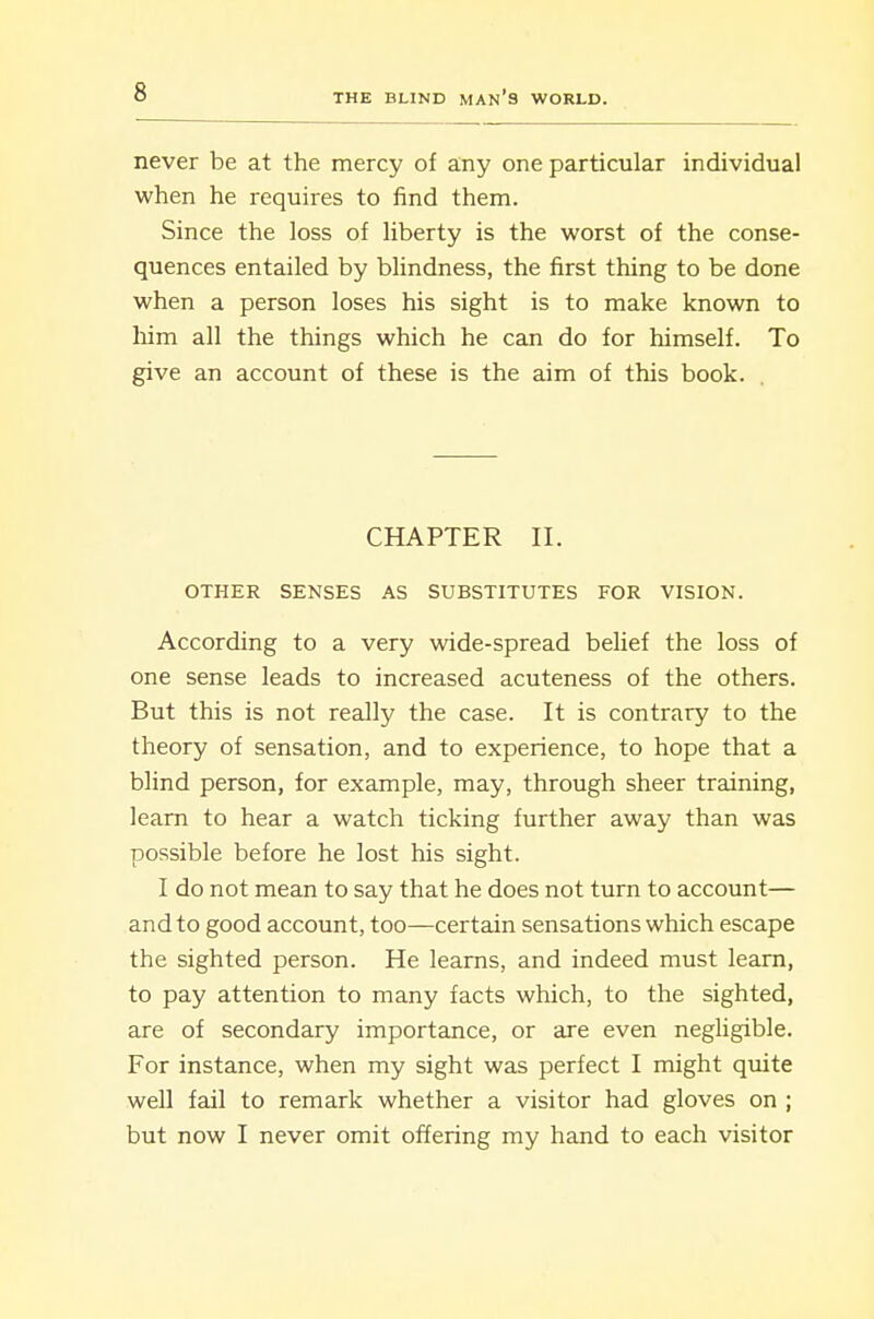 never be at the mercy of any one particular individual when he requires to find them. Since the loss of liberty is the worst of the conse- quences entailed by blindness, the first thing to be done when a person loses his sight is to make known to him all the things which he can do for himself. To give an account of these is the aim of this book. CHAPTER II. OTHER SENSES AS SUBSTITUTES FOR VISION. According to a very wide-spread belief the loss of one sense leads to increased acuteness of the others. But this is not really the case. It is contrary to the theory of sensation, and to experience, to hope that a blind person, for example, may, through sheer training, learn to hear a watch ticking further away than was possible before he lost his sight. I do not mean to say that he does not turn to account— and to good account, too—certain sensations which escape the sighted person. He learns, and indeed must learn, to pay attention to many facts which, to the sighted, are of secondary importance, or are even negligible. For instance, when my sight was perfect I might quite well fail to remark whether a visitor had gloves on ; but now I never omit offering my hand to each visitor