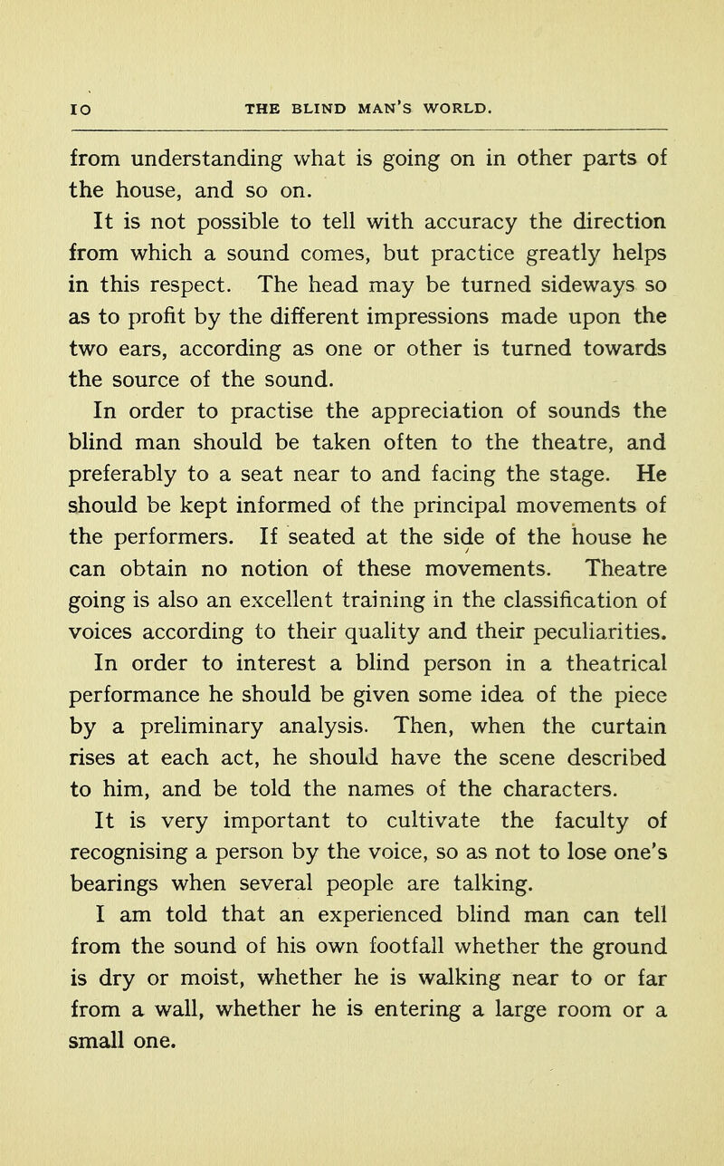 from understanding what is going on in other parts of the house, and so on. It is not possible to tell with accuracy the direction from which a sound comes, but practice greatly helps in this respect. The head may be turned sideways so as to profit by the different impressions made upon the two ears, according as one or other is turned towards the source of the sound. In order to practise the appreciation of sounds the blind man should be taken often to the theatre, and preferably to a seat near to and facing the stage. He should be kept informed of the principal movements of the performers. If seated at the side of the house he can obtain no notion of these movements. Theatre going is also an excellent training in the classification of voices according to their quality and their peculiarities. In order to interest a blind person in a theatrical performance he should be given some idea of the piece by a preliminary analysis. Then, when the curtain rises at each act, he should have the scene described to him, and be told the names of the characters. It is very important to cultivate the faculty of recognising a person by the voice, so as not to lose one's bearings when several people are talking. I am told that an experienced blind man can tell from the sound of his own footfall whether the ground is dry or moist, whether he is walking near to or far from a wall, whether he is entering a large room or a small one.