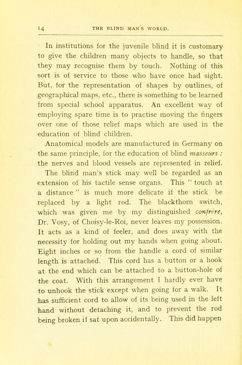 In institutions for the juvenile blind it is customary to give the children many objects to handle, so that they may recognise them by touch. Nothing of this sort is of service to those who have once had sight. But, for the representation of shapes by outhnes, of geographical maps, etc., there is something to be learned from special school apparatus. An excellent way of employing spare time is to practise moving the fingers over one of those relief maps which are used in the education of blind children. Anatomical models are manufactured in Germany on the same principle, for the education of blind masseurs : the nerves and blood vessels are represented in relief. The blind man's stick may well be regarded as an extension of his tactile sense organs. This  touch at a distance  is much more delicate if the stick be replaced by a Hght rod. The blackthorn switch, which was given me by my distinguished confrere, Dr. Vosy, of Choisy-le-Roi, never leaves my possession. It acts as a kind of feeler, and does away with the necessity for holding out my hands when going about. Eight inches or so from the handle a cord of similar length is attached. This cord has a button or a hook at the end which can be attached to a button-hole of the coat. With this arrangement I hardly ever have to unhook the stick except when going for a walk. It has sufficient cord to allow of its being used in the left hand without detaching it, and to prevent the rod being broken if sat upon accidentally. This did happen