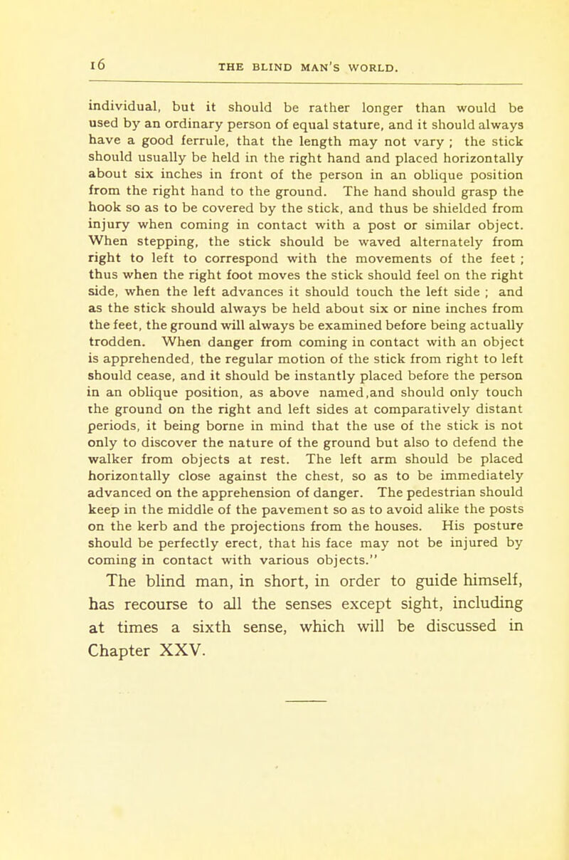 individual, but it should be rather longer than would be used by an ordinary person of equal stature, and it should always have a good ferrule, that the length may not vary ; the stick should usually be held in the right hand and placed horizontally about six inches in front of the person in an oblique position from the right hand to the ground. The hand should grasp the hook so as to be covered by the stick, and thus be shielded from injury when coming in contact with a post or similar object. When stepping, the stick should be waved alternately from right to left to correspond with the movements of the feet ; thus when the right foot moves the stick should feel on the right side, when the left advances it should touch the left side ; and as the stick should always be held about six or nine inches from the feet, the ground will always be examined before being actually trodden. When danger from coming in contact with an object is apprehended, the regular motion of the stick from right to left should cease, and it should be instantly placed before the person in an oblique position, as above named,and should only touch the ground on the right and left sides at comparatively distant periods, it being borne in mind that the use of the stick is not only to discover the nature of the ground but also to defend the walker from objects at rest. The left arm should be placed horizontally close against the chest, so as to be immediately advanced on the apprehension of danger. The pedestrian should keep in the middle of the pavement so as to avoid alike the posts on the kerb and the projections from the houses. His posture should be perfectly erect, that his face may not be injured by coming in contact with various objects. The blind man, in short, in order to guide himself, has recourse to all the senses except sight, including at times a sixth sense, which will be discussed in Chapter XXV.