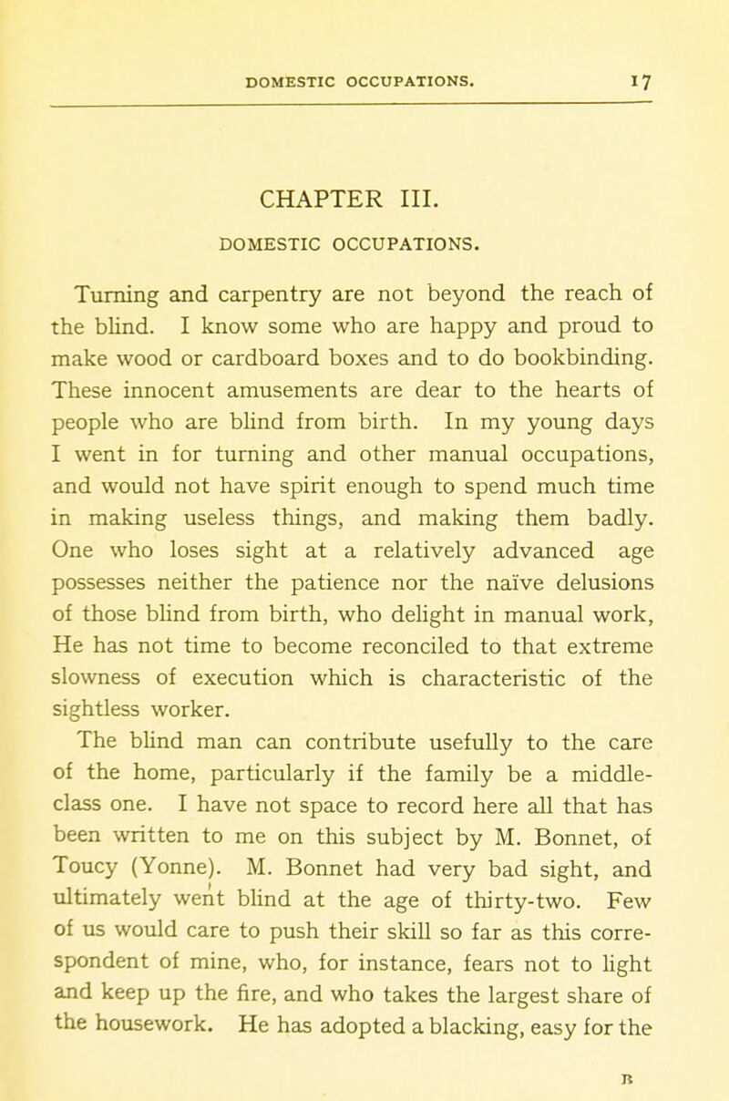 CHAPTER III. DOMESTIC OCCUPATIONS. Turning and carpentry are not beyond the reach of the bUnd. I know some who are happy and proud to make wood or cardboard boxes and to do bookbinding. These innocent amusements are dear to the hearts of people who are blind from birth. In my young days I went in for turning and other manual occupations, and would not have spirit enough to spend much time in making useless things, and making them badly. One who loses sight at a relatively advanced age possesses neither the patience nor the naive delusions of those blind from birth, who delight in manual work, He has not time to become reconciled to that extreme slowness of execution which is characteristic of the sightless worker. The blind man can contribute usefully to the care of the home, particularly if the family be a middle- class one. I have not space to record here all that has been written to me on this subject by M. Bonnet, of Toucy (Yonne). M. Bonnet had very bad sight, and ultimately went bUnd at the age of thirty-two. Few of us would care to push their skill so far as this corre- spondent of mine, who, for instance, fears not to light and keep up the fire, and who takes the largest share of the housework. He has adopted a blacking, easy for the B