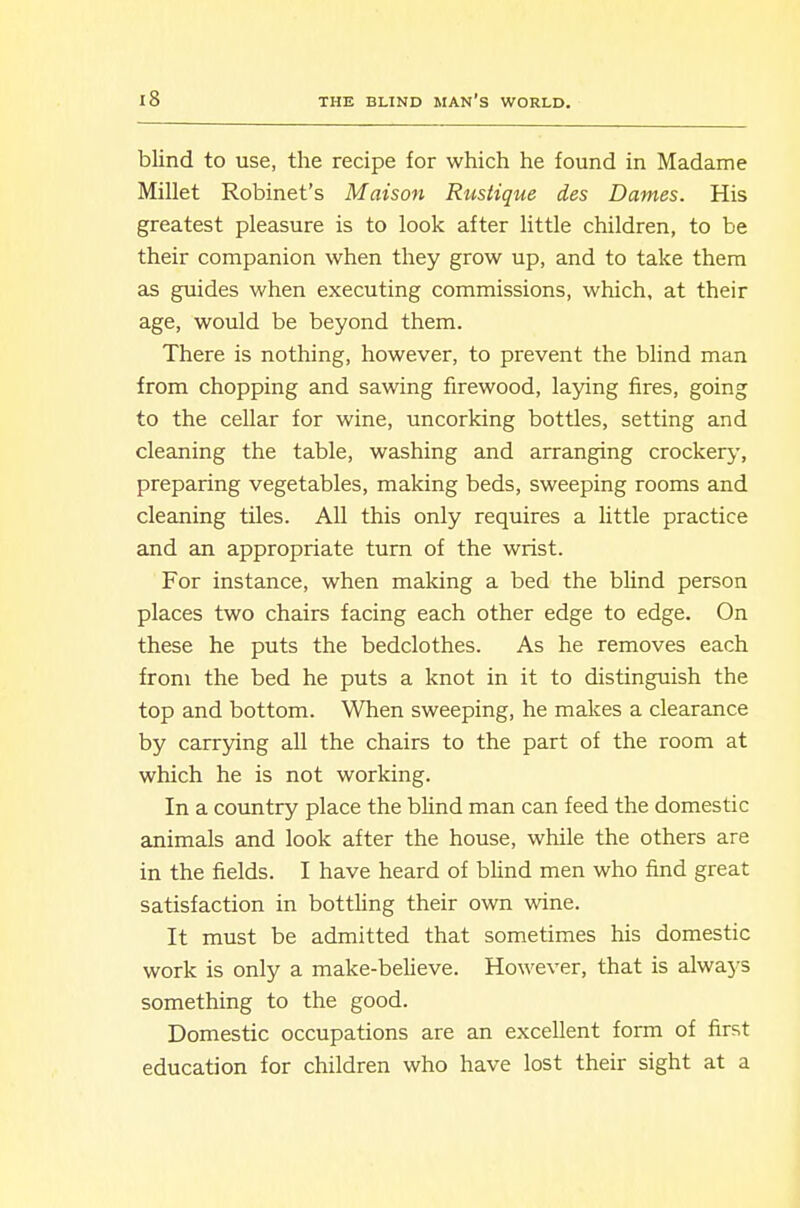blind to use, the recipe for which he found in Madame Millet Robinet's Maison Rustique des Dames. His greatest pleasure is to look after little children, to be their companion when they grow up, and to take them as guides when executing commissions, which, at their age, would be beyond them. There is nothing, however, to prevent the blind man from chopping and sawing firewood, laying fires, going to the cellar for wine, uncorking bottles, setting and cleaning the table, washing and arranging crockery, preparing vegetables, making beds, sweeping rooms and cleaning tiles. All this only requires a little practice and an appropriate turn of the wrist. For instance, when making a bed the blind person places two chairs facing each other edge to edge. On these he puts the bedclothes. As he removes each from the bed he puts a knot in it to distinguish the top and bottom. When sweeping, he makes a clearance by carrying aU the chairs to the part of the room at which he is not working. In a country place the blind man can feed the domestic animals and look after the house, while the others are in the fields. I have heard of blind men who find great satisfaction in bottUng their own wine. It must be admitted that sometimes his domestic work is only a make-believe. However, that is always something to the good. Domestic occupations are an excellent form of first education for children who have lost their sight at a