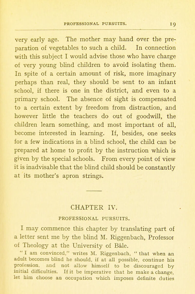 very early age. The mother may hand over the pre- paration of vegetables to such a child. In connection with this subject I would advise those who have charge of very young bUnd children to avoid isolating them. In spite of a certain amount of risk, more imaginary perhaps than real, they should be sent to an infant school, if there is one in the district, and even to a primary school. The absence of sight is compensated to a certain extent by freedom from distraction, and however Uttle the teachers do out of goodwill, the children learn something, and most important of all, become interested in learning. If, besides, one seeks for a few indications in a blind school, the child can be prepared at home to profit by the instruction which is given by the special schools. From every point of view it is inadvisable that the blind child should be constantly at its mother's apron strings. CHAPTER IV. PROFESSIONAL PURSUITS. I may commence this chapter by translating part of a letter sent me by the bhnd M. Riggenbach, Professor of Theology at the University of Bale.  I am convinced, writes M. Riggenbach,  that when an adult becomes blind he should, if at all possible, continue his profession, and not allow himself to be discouraged by initial difficulties. If it be imperative that he make a change, let him choose an occupation which imposes definite duties