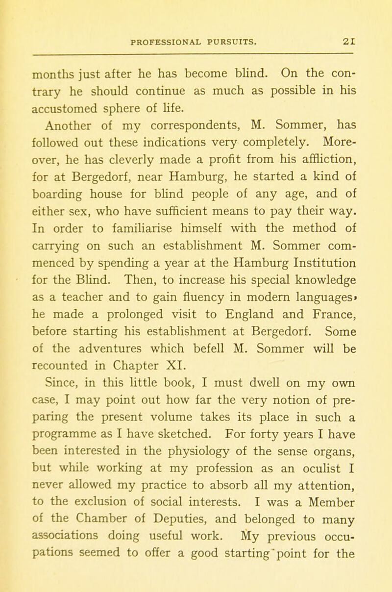 months just after he has become blind. On the con- trary he should continue as much as possible in his accustomed sphere of life. Another of my correspondents, M. Sommer, has followed out these indications very completely. More- over, he has cleverly made a profit from his affliction, for at Bergedorf, near Hamburg, he started a kind of boarding house for blind people of any age, and of either sex, who have sufficient means to pay their way. In order to familiarise himself with the method of carrying on such an establishment M. Sommer com- menced by spending a year at the Hamburg Institution for the Blind. Then, to increase his special knowledge as a teacher and to gain fluency in modern languages* he made a prolonged visit to England and France, before starting his establishment at Bergedorf. Some of the adventures which befell M. Sommer will be recounted in Chapter XI. Since, in this little book, I must dwell on my own case, I may point out how far the very notion of pre- paring the present volume takes its place in such a programme as I have sketched. For forty years I have been interested in the physiology of the sense organs, but while working at my profession as an oculist I never allowed my practice to absorb all my attention, to the exclusion of social interests. I was a Member of the Chamber of Deputies, and belonged to many associations doing useful work. My previous occu- pations seemed to offer a good starting point for the