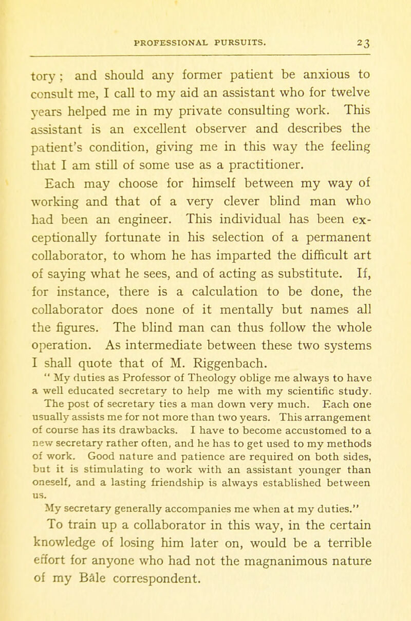 tory ; and should any former patient be anxious to consult me, I call to my aid an assistant who for twelve years helped me in my private consulting work. This assistant is an excellent observer and describes the patient's condition, giving me in this way the feeling that I am still of some use as a practitioner. Each may choose for himself between my way of working and that of a very clever blind man who had been an engineer. This individual has been ex- ceptionally fortunate in his selection of a permanent collaborator, to whom he has imparted the difficult art of saying what he sees, and of acting as substitute. If, for instance, there is a calculation to be done, the collaborator does none of it mentally but names all the figures. The blind man can thus follow the whole operation. As intermediate between these two systems I shall quote that of M. Riggenbach.  My duties as Professor of Theology oblige me always to have a well educated secretary to help me with my scientific study. The post of secretary ties a man down very much. Each one usually assists me for not more than two years. This arrangement of course has its drawbacks. I have to become accustomed to a new secretary rather often, and he has to get used to my methods of work. Good nature and patience are required on both sides, but it is stimulating to work with an assistant younger than oneself, and a lasting friendship is always established between us. My secretary generally accompanies me when at my duties. To train up a collaborator in this way, in the certain knowledge of losing him later on, would be a terrible effort for anyone who had not the magnanimous nature of my Bale correspondent.
