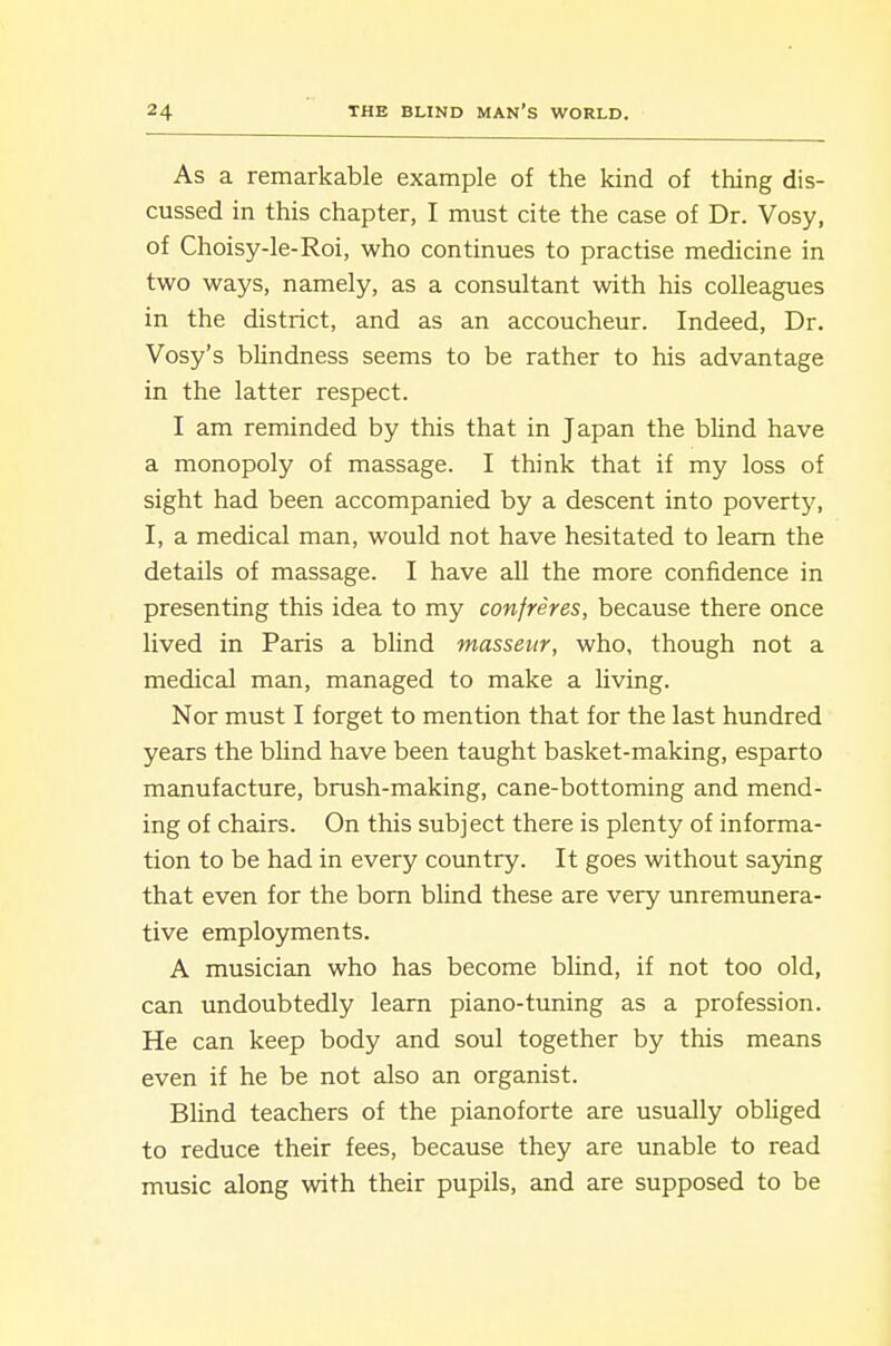 As a remarkable example of the kind of thing dis- cussed in this chapter, I must cite the case of Dr. Vosy, of Choisy-le-Roi, who continues to practise medicine in two ways, namely, as a consultant with his colleagues in the district, and as an accoucheur. Indeed, Dr. Vosy's blindness seems to be rather to his advantage in the latter respect. I am reminded by this that in Japan the blind have a monopoly of massage. I think that if my loss of sight had been accompanied by a descent into poverty, I, a medical man, would not have hesitated to learn the details of massage. I have all the more confidence in presenting this idea to my confreres, because there once lived in Paris a blind masseur, who, though not a medical man, managed to make a living. Nor must I forget to mention that for the last hundred years the blind have been taught basket-making, esparto manufacture, brush-making, cane-bottoming and mend- ing of chairs. On this subject there is plenty of informa- tion to be had in every country. It goes without saying that even for the bom blind these are very imremunera- tive employments. A musician who has become blind, if not too old, can undoubtedly learn piano-tuning as a profession. He can keep body and soul together by this means even if he be not also an organist. Blind teachers of the pianoforte are usually obliged to reduce their fees, because they are unable to read music along with their pupils, and are supposed to be