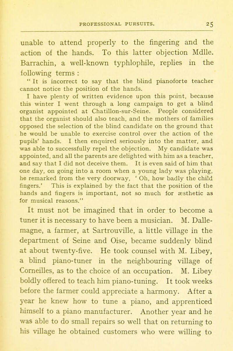 unable to attend properly to the fingering and the action of the hands. To this latter objection Mdlle. Barrachin, a well-known typhlophile, repHes in the following terms :  It is incorrect to say that the blind pianoforte teacher cannot notice the position of the hands. I have plenty of written evidence upon this point, because this winter I went through a long campaign to get a blind organist appointed at Chatillon-sur-Seine. People considered that the organist should also teach, and the mothers of families opposed the selection of the blind candidate on the ground that he would be unable to exercise control over the action of the pupUs' hands. I then enquired seriously into the matter, and was able to successfully repel the objection. My candidate was appointed, and all the parents are delighted with him as a teacher, and say that I did not deceive them. It is even said of him that one day, on going into a room when a young lady was playing, he remarked from the very doorway, ' Oh, how badly the child fingers.' This is explained by the fact that the position of the hands and fingers is important, not so much for aesthetic as for musical reasons. It must not be imagined that in order to become a tuner it is necessary to have been a musician. M. Dalle- magne, a farmer, at Sartrouville, a little village in the department of Seine and Oise, became suddenly blind at about twenty-five. He took counsel with M. Libey, a bUnd piano-tuner in the neighbouring village of Comeilles, as to the choice of an occupation. M. Libey boldly offered to teach him piano-tuning. It took weeks before the farmer could appreciate a harmony. After a year he knew how to tune a piano, and apprenticed himself to a piano manufacturer. Another year and he was able to do small repairs so well that on returning to his village he obtained customers who were willing to