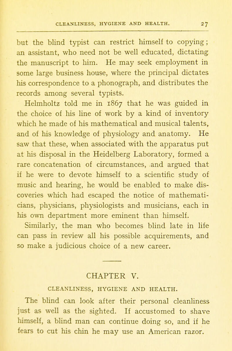 but the blind typist can restrict himself to copying; an assistant, who need not be well educated, dictating- the manuscript to him. He may seek employment in some large business house, where the principal dictates his correspondence to a phonograph, and distributes the records among several typists. Helmholtz told me in 1867 that he was guided in the choice of his line of work by a kind of inventory which he made of his mathematical and musical talents, and of his knowledge of physiology and anatomy. He saw that these, when associated with the apparatus put at his disposal in the Heidelberg Laboratory, formed a rare concatenation of circumstances, and argued that if he were to devote himself to a scientific study of music and hearing, he would be enabled to make dis- coveries which had escaped the notice of mathemati- cians, physicians, physiologists and musicians, each in his own department more eminent than himself. Similarly, the man who becomes blind late in life can pass in review all his possible acquirements, and so make a Judicious choice of a new career. CHAPTER V. CLEANLINESS, HYGIENE AND HEALTH. The blind can look after their personal cleanliness just as well as the sighted. If accustomed to shave himself, a blind man can continue doing so, and if he fears to cut his chin he may use an American razor.