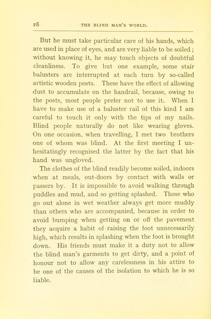 But he must take particular care of his hands, which are used in place of eyes, and are very liable to be soiled ; without knowing it, he may touch objects of doubtful cleanliness. To give but one example, some stair balusters are interrupted at each turn by so-called artistic wooden posts. These have the effect of allowing dust to accumulate on the handrail, because, owing to the posts, most people prefer not to use it. When I have to make use of a baluster rail of this kind I am careful to touch it only with the tips of my nails. Blind people naturally do not like wearing gloves. On one occasion, when travelling, I met two brothers one of whom was blind. At the first meeting I un- hesitatingly recognised the latter by the fact that his hand was ungloved. The clothes of the blind readily become soiled, indoors when at meals, out-doors by contact with walls or passers by. It is impossible to avoid walking through puddles and mud, and so getting splashed. Those who go out alone in wet weather always get more muddy than others who are accompanied, because in order to avoid bumping when getting on or off the pavement they acquire a habit of raising the foot unnecessarily high, which results in splashing when the foot is brought down. His friends must make it a duty not to allow the bUnd man's garments to get dirty, and a point of honour not to allow any carelessness in his attire to be one of the causes of the isolation to which he is so liable.