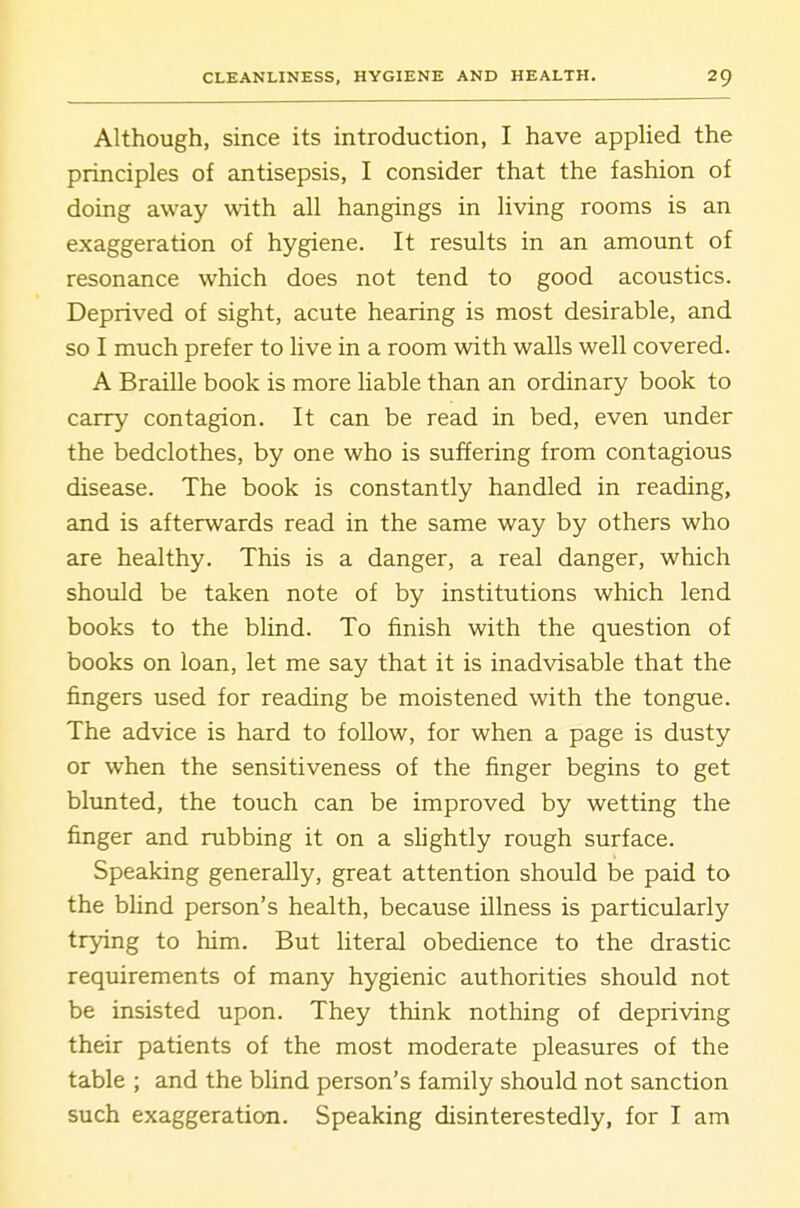 Although, since its introduction, I have applied the principles of antisepsis, I consider that the fashion of doing away with all hangings in living rooms is an exaggeration of hygiene. It results in an amount of resonance which does not tend to good acoustics. Deprived of sight, acute hearing is most desirable, and so I much prefer to live in a room with walls well covered. A Braille book is more liable than an ordinary book to carry contagion. It can be read in bed, even under the bedclothes, by one who is suffering from contagious disease. The book is constantly handled in reading, and is afterwards read in the same way by others who are healthy. This is a danger, a real danger, which should be taken note of by institutions which lend books to the blind. To finish with the question of books on loan, let me say that it is inadvisable that the fingers used for reading be moistened with the tongue. The advice is hard to follow, for when a page is dusty or when the sensitiveness of the finger begins to get blunted, the touch can be improved by wetting the finger and rubbing it on a shghtly rough surface. Speaking generally, great attention shotdd be paid to the blind person's health, because illness is particularly trying to him. But literal obedience to the drastic requirements of many hygienic authorities should not be insisted upon. They think nothing of depriving their patients of the most moderate pleasures of the table ; and the blind person's family should not sanction such exaggeration. Speaking disinterestedly, for I am