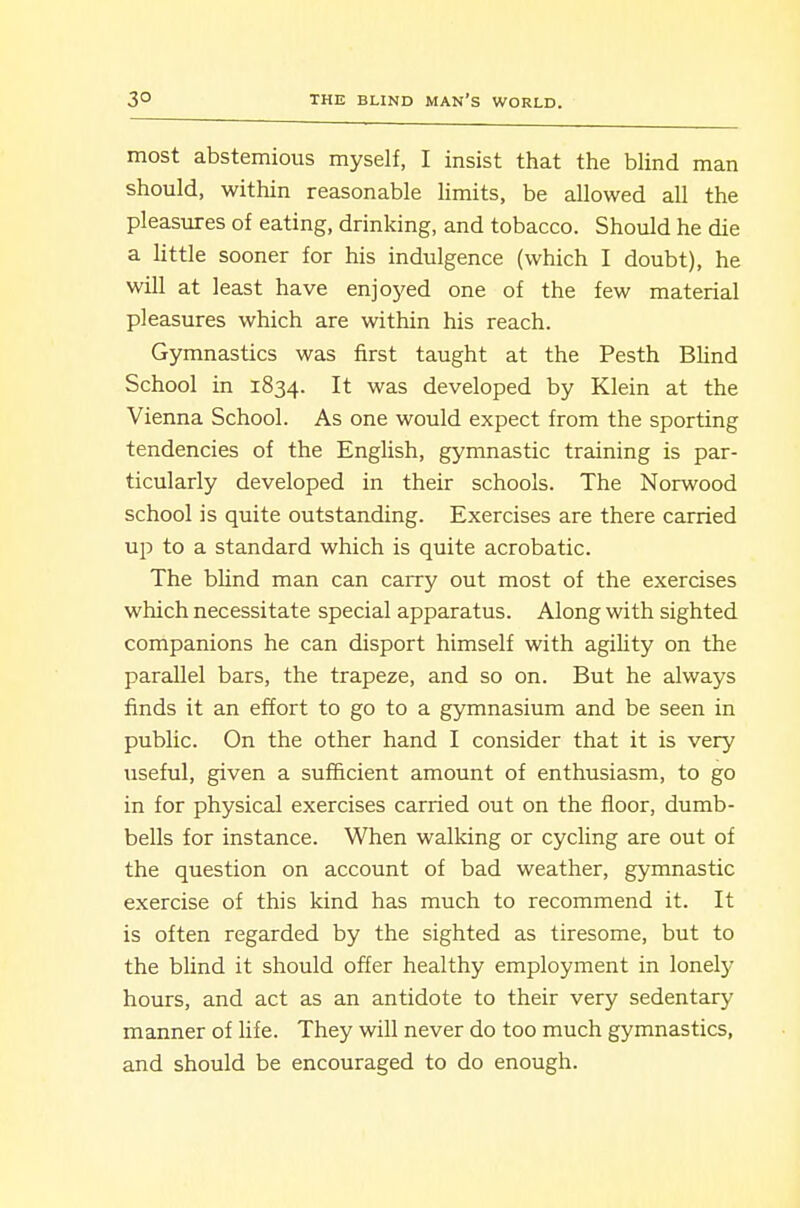 most abstemious myself, I insist that the blind man should, within reasonable limits, be allowed all the pleasures of eating, drinking, and tobacco. Should he die a little sooner for his indulgence (which I doubt), he will at least have enjoj^ed one of the few material pleasures which are within his reach. Gymnastics was first taught at the Pesth Blind School in 1834. It was developed by Klein at the Vienna School. As one would expect from the sporting tendencies of the English, gymnastic training is par- ticularly developed in their schools. The Norwood school is quite outstanding. Exercises are there carried up to a standard which is quite acrobatic. The blind man can carry out most of the exercises which necessitate special apparatus. Along with sighted companions he can disport himself with agiUty on the parallel bars, the trapeze, and so on. But he always finds it an effort to go to a gymnasium and be seen in public. On the other hand I consider that it is very useful, given a sufficient amount of enthusiasm, to go in for physical exercises carried out on the floor, dumb- bells for instance. When walking or cycling are out of the question on account of bad weather, gymnastic exercise of this kind has much to recommend it. It is often regarded by the sighted as tiresome, but to the blind it should offer healthy employment in lonely hours, and act as an antidote to their very sedentary manner of Ufe. They will never do too much gymnastics, and should be encouraged to do enough.