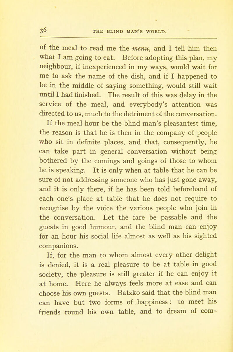 of the meal to read me the menu, and I tell him then what I am going to eat. Before adopting this plan, my neighbour, if inexperienced in my ways, would wait for me to ask the name of the dish, and if I happened to be in the middle of saying something, would still wait until I had finished. The result of this was delay in the service of the meal, and everybody's attention was directed to us, much to the detriment of the conversation. If the meal hour be the blind man's pleasantest time, the reason is that he is then in the company of people who sit in definite places, and that, consequently, he can take part in general conversation without being bothered by the comings and goings of those to whom he is speaking. It is only when at table that he can be sure of not addressing someone who has just gone away, and it is only there, if he has been told beforehand of each one's place at table that he does not require to recognise by the voice the various people who join in the conversation. Let the fare be passable and the guests in good humour, and the blind man can enjoy for an hour his social life almost as well as his sighted companions. If, for the man to whom almost every other delight is denied, it is a real pleasure to be at table in good society, the pleasure is still greater if he can enjoy it at home. Here he always feels more at ease and can choose his own guests. Batzko said that the blind man can have but two forms of happiness : to meet his friends round his own table, and to dream of com-