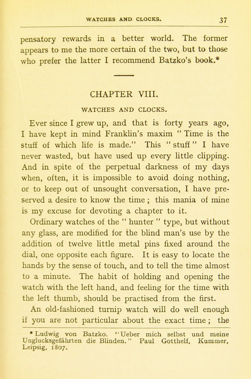 pensatory rewards in a better world. The former appears to me the more certain of the two, but to those who prefer the latter I recommend Batzko's book.* CHAPTER VIII. WATCHES AND CLOCKS. Ever since I grew up, and that is forty years ago, I have kept in mind Franklin's maxim Time is the stufi of which hfe is made. This stuff I have never wasted, but have used up every little clipping. And in spite of the perpetual darkness of my days when, often, it is impossible to avoid doing nothing, or to keep out of unsought conversation, I have pre- served a desire to know the time ; this mania of mine is my excuse for devoting a chapter to it. Ordinary watches of the hunter type, but without any glass, are modified for the bhnd man's use by the addition of twelve httle metal pins fixed around the dial, one opposite each figure. It is easy to locate the hands by the sense of touch, and to tell the time almost to a minute. The habit of holding and opening the watch with the left hand, and feeling for the time with the left thumb, should be practised from the first. An old-fashioned turnip watch will do well enough if you are not particular about the exact time; the * Ludwig von Batzko. Ueber mich selbst und meine Unglucksgefahrten die Blinden. Paul Gotthelf, Kummer, Leipsig, 1807.