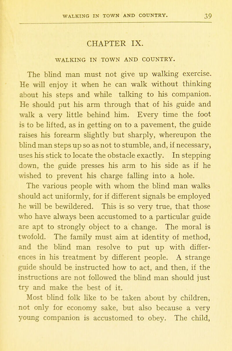 CHAPTER IX. WALKING IN TOWN AND COUNTRY. The blind man must not give up walking exercise. He will enjoy it when he can walk without thinking about his steps and while talking to his companion. He should put his arm through that of his guide and walk a very little behind him. Every time the foot is to be Ufted, as in getting on to a pavement, the guide raises his forearm slightly but sharply, whereupon the bhnd man steps up so as not to stumble, and, if necessary, uses his stick to locate the obstacle exactly. In stepping down, the guide presses his arm to his side as if he wished to prevent his charge falling into a hole. The various people with whom the blind man walks should act uniformly, for if different signals be employed he wiU be bewildered. This is so very true, that those who have always been accustomed to a particular guide are apt to strongly object to a change. The moral is twofold. The family must aim at identity of method, and the blind man resolve to put up with differ- ences in his treatment by different people. A strange guide should be instructed how to act, and then, if the instructions are not followed the blind man should just try and make the best of it. Most blind folk like to be taken about by children, not only for economy sake, but also because a very young companion is accustomed to obey. The child,