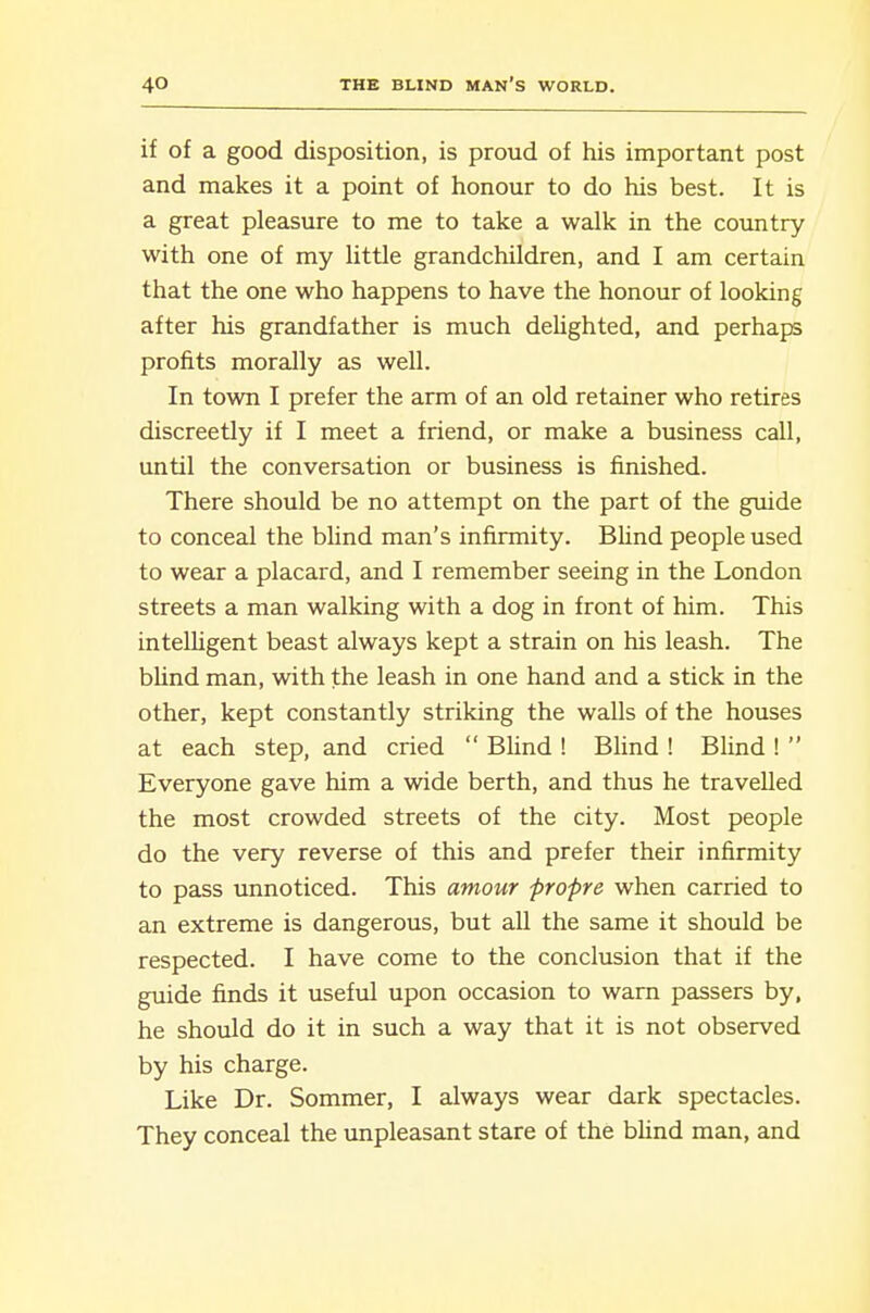 if of a good disposition, is proud of his important post and makes it a point of honour to do his best. It is a great pleasure to me to take a walk in the country with one of my little grandchildren, and I am certain that the one who happens to have the honour of looking after his grandfather is much deUghted, and perhaps profits morally as well. In town I prefer the arm of an old retainer who retires discreetly if I meet a friend, or make a business call, until the conversation or business is finished. There should be no attempt on the part of the guide to conceal the blind man's infirmity. BUnd people used to wear a placard, and I remember seeing in the London streets a man walking with a dog in front of him. This intelhgent beast always kept a strain on his leash. The blind man, with the leash in one hand and a stick in the other, kept constantly striking the walls of the houses at each step, and cried  BUnd ! BUnd ! Blind !  Everyone gave him a wide berth, and thus he travelled the most crowded streets of the city. Most people do the very reverse of this and prefer their infirmity to pass unnoticed. This amour propre when carried to an extreme is dangerous, but all the same it should be respected. I have come to the conclusion that if the guide finds it useful upon occasion to warn passers by, he should do it in such a way that it is not observed by his charge. Like Dr. Sommer, I always wear dark spectacles. They conceal the unpleasant stare of the bUnd man, and