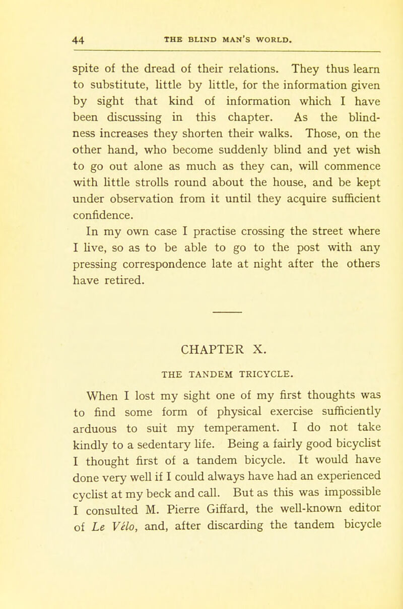 spite of the dread of their relations. They thus learn to substitute, little by little, for the information given by sight that kind of information which I have been discussing in this chapter. As the blind- ness increases they shorten their walks. Those, on the other hand, who become suddenly bUnd and yet wish to go out alone as much as they can, will commence with Uttle strolls round about the house, and be kept under observation from it until they acquire sufficient confidence. In my own case I practise crossing the street where I live, so as to be able to go to the post with any pressing correspondence late at night after the others have retired. CHAPTER X. THE TANDEM TRICYCLE. When I lost my sight one of my first thoughts was to find some form of physical exercise suificiently arduous to suit my temperament. I do not take kindly to a sedentary life. Being a fairly good bicychst I thought first of a tandem bicycle. It would have done very well if I could always have had an experienced cyclist at my beck and call. But as this was impossible I consulted M. Pierre Giffard, the well-known editor of Le VHo, and, after discarding the tandem bicycle