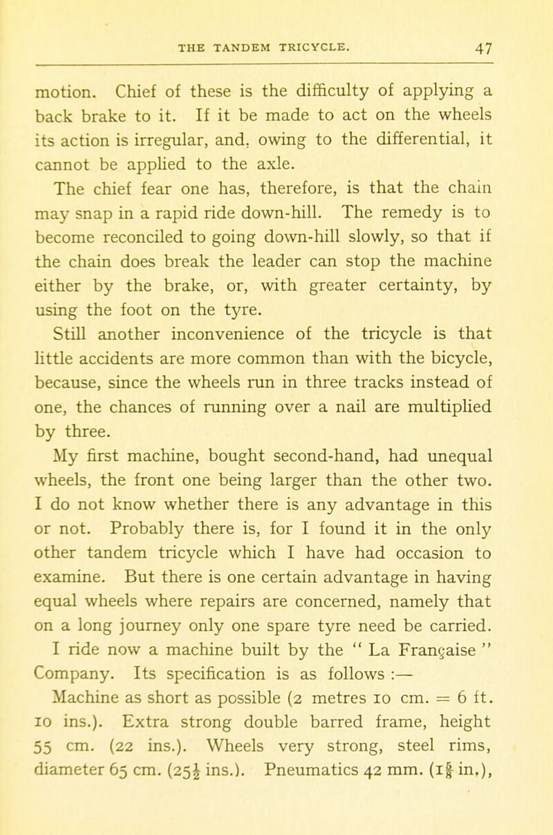 motion. Chief of these is the difficulty of applying a back brake to it. If it be made to act on the wheels its action is irregular, and, owing to the differential, it cannot be applied to the axle. The chief fear one has, therefore, is that the chain may snap in a rapid ride down-hill. The remedy is to become reconciled to going down-hill slowly, so that if the chain does break the leader can stop the machine either by the brake, or, with greater certainty, by using the foot on the tyre. Still another inconvenience of the tricycle is that little accidents are more common than with the bicycle, because, since the wheels run in three tracks instead of one, the chances of running over a nail are multiplied by three. My first machine, bought second-hand, had unequal wheels, the front one being larger than the other two. I do not know whether there is any advantage in this or not. Probably there is, for I found it in the only other tandem tricycle which I have had occasion to examine. But there is one certain advantage in having equal wheels where repairs are concerned, namely that on a long journey only one spare tyre need be carried. I ride now a machine built by the  La Fran§aise  Company. Its specification is as follows :— Machine as short as possible (2 metres 10 cm. = 6 ft. 10 ins.). Extra strong double barred frame, height 55 cm. (22 ins.). Wheels very strong, steel rims, diameter 65 cm. (25J ins.). Pneumatics 42 mm. (i| in.),