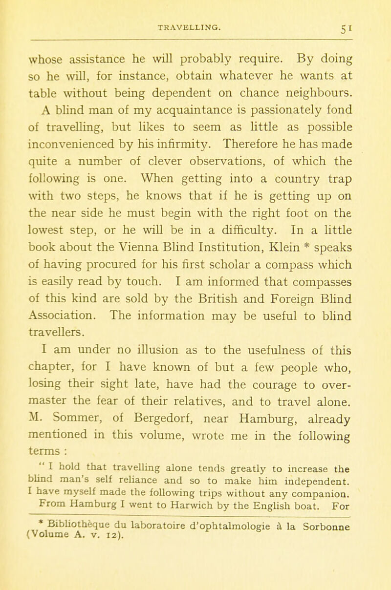 whose assistance he will probably require. By doing so he will, for instance, obtain whatever he wants at table without being dependent on chance neighbours. A blind man of my acquaintance is passionately fond of travelling, but likes to seem as little as possible inconvenienced by his infirmity. Therefore he has made quite a number of clever observations, of which the following is one. When getting into a country trap with two steps, he knows that if he is getting up on the near side he must begin with the right foot on the lowest step, or he will be in a difficulty. In a little book about the Vienna Blind Institution, Klein * speaks of having procured for his first scholar a compass which is easily read by touch. I am informed that compasses of this kind are sold by the British and Foreign Blind Association. The information may be useful to blind travellers. I am under no illusion as to the usefulness of this chapter, for I have known of but a few people who, losing their sight late, have had the courage to over- master the fear of their relatives, and to travel alone. M. Sommer, of Bergedorf, near Hamburg, already mentioned in this volume, wrote me in the following terms : I hold that travelling alone tends greatly to increase the blind man's self reliance and so to make him independent. I have myself made the following trips without any companion. From Hamburg I went to Harwich by the English boat. For * Bibliotheque du laboratoire d'ophtalmologie d la Sorbonne (Volume A. v. 12).
