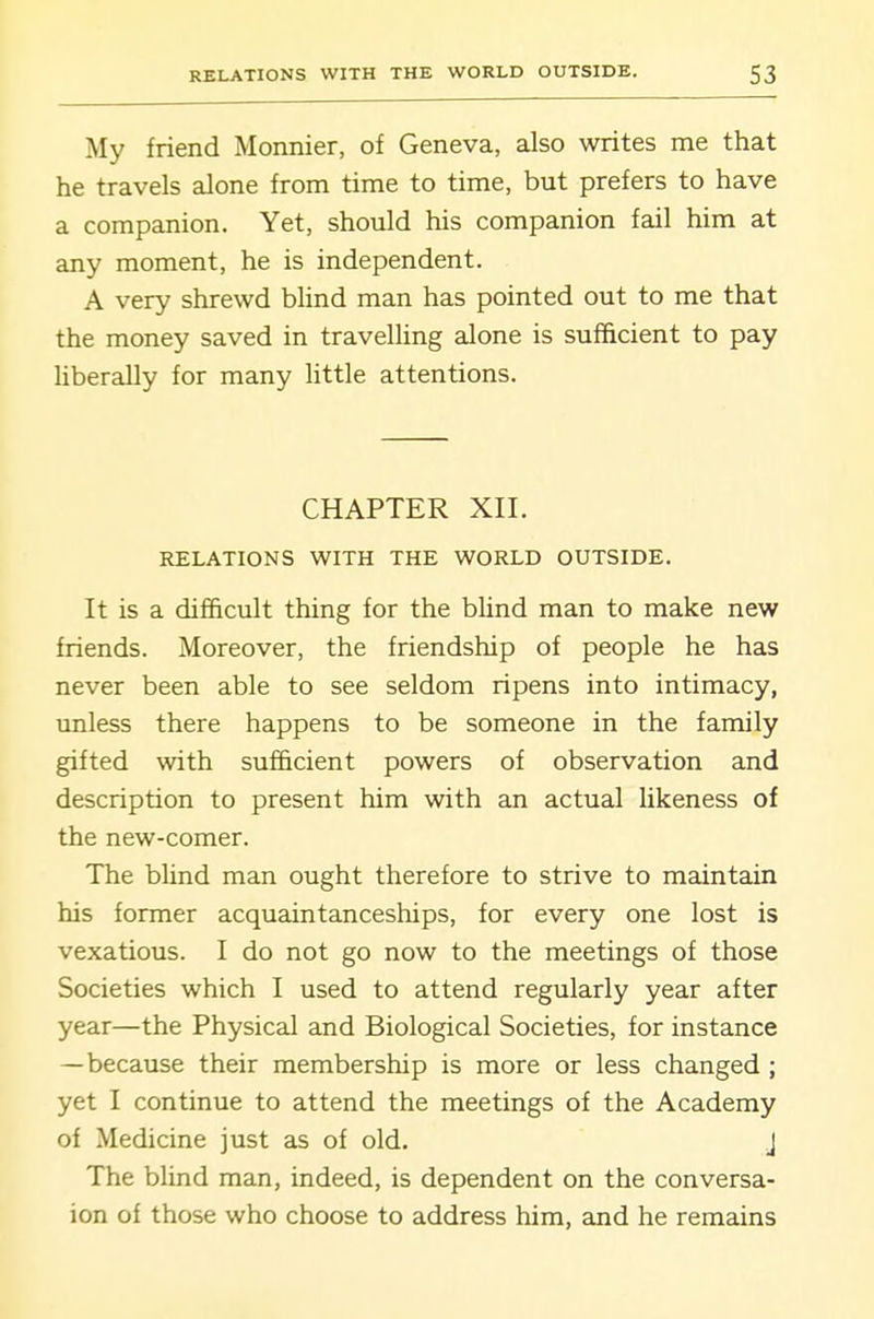 My friend Monnier, of Geneva, also writes me that he travels alone from time to time, but prefers to have a companion. Yet, should his companion fail him at any moment, he is independent. A very shrewd blind man has pointed out to me that the money saved in travelling alone is sufficient to pay liberally for many little attentions. CHAPTER XII. RELATIONS WITH THE WORLD OUTSIDE. It is a difficult thing for the bhnd man to make new friends. Moreover, the friendship of people he has never been able to see seldom ripens into intimacy, unless there happens to be someone in the family gifted with sufficient powers of observation and description to present him with an actual likeness of the new-comer. The blind man ought therefore to strive to maintain his former acquaintanceships, for every one lost is vexatious. I do not go now to the meetings of those Societies which I used to attend regularly year after year—the Physical and Biological Societies, for instance —because their membership is more or less changed ; yet I continue to attend the meetings of the Academy of Medicine just as of old. J The blind man, indeed, is dependent on the conversa- ion of those who choose to address him, and he remains