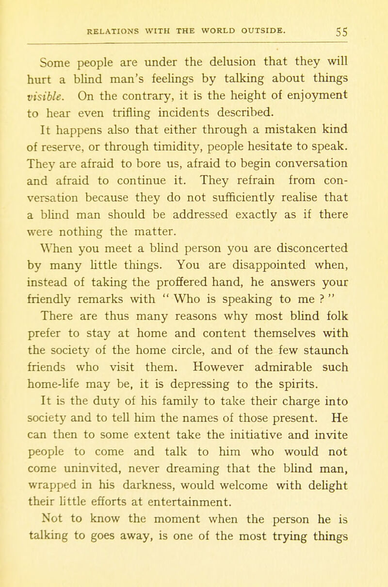 Some people are under the delusion that they will hurt a blind man's feelings by talking about things visible. On the contrary, it is the height of enjoyment to hear even trifling incidents described. It happens also that either through a mistaken kind of reser\''e, or through timidity, people hesitate to speak. They are afraid to bore us, afraid to begin conversation and afraid to continue it. They refrain from con- versation because they do not sufficiently realise that a blind man should be addressed exactly as if there were nothing the matter. Wlien you meet a blind person you are disconcerted by many Uttle things. You are disappointed when, instead of taking the proffered hand, he answers your friendly remarks with  Who is speaking to me ?  There are thus many reasons why most blind folk prefer to stay at home and content themselves with the society of the home circle, and of the few staunch friends who visit them. However admirable such home-life may be, it is depressing to the spirits. It is the duty of his family to take their charge into society and to tell him the names of those present. He can then to some extent take the initiative and invite people to come and talk to him who would not come uninvited, never dreaming that the blind man, wrapped in his darkness, would welcome with delight their little efforts at entertainment. Not to know the moment when the person he is talking to goes away, is one of the most trying things