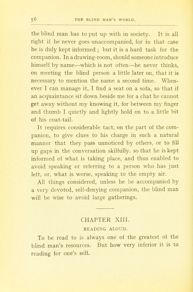 the blind man has to put up with in society. It is all right if he never goes unaccompanied, for in that case he is duly kept informed ; but it is a hard task for the companion. In a drawing-room, should someone introduce himself by name—which is not often—he never thinks, on meeting the bUnd person a little later on, that it is necessary to mention the name a second time. When- ever I can manage it, I find a seat on a sofa, so that if an acquaintance sit down beside me for a chat he cannot get away without my knowing it, for between my finger and thumb I quietly and lightly hold on to a little bit of his coat-tail. It requires considerable tact, on the part of the com- panion, to give clues to his charge in such a natural manner that they pass unnoticed by others, or to fill up gaps in the conversation skilfully, so that he is kept informed of what is taking place, and thus enabled to avoid speaking or referring to a person who has just left, or, what is worse, speaking to the empty air. All things considered, unless he be accompanied by a very devoted, self-denying companion, the blind man will be wise to avoid large gatherings. CHAPTER XIII. READING ALOUD. To be read to is always one of the greatest of the blind man's resources. But how very inferior it is to reading for one's self.