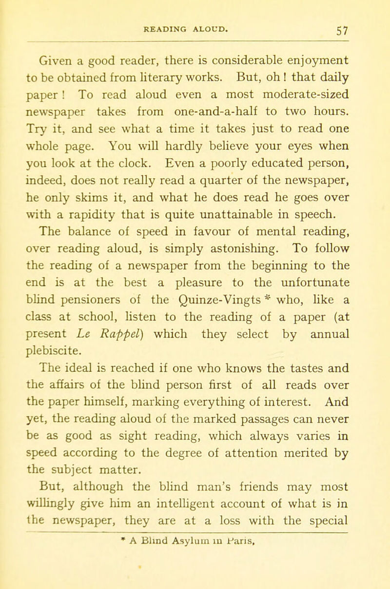 Given a good reader, there is considerable enjoyment to be obtained from literary works. But, oh ! that daily paper! To read aloud even a most moderate-sized newspaper takes from one-and-a-half to two hours. Try it, and see what a time it takes just to read one whole page. You will hardly believe your eyes when you look at the clock. Even a poorly educated person, indeed, does not really read a quarter of the newspaper, he only skims it, and what he does read he goes over with a rapidity that is quite unattainable in speech. The balance of speed in favour of mental reading, over reading aloud, is simply astonishing. To follow the reading of a newspaper from the beginning to the end is at the best a pleasure to the unfortunate blind pensioners of the Quinze-Vingts * who, like a class at school, listen to the reading of a paper (at present Le Rappel) which they select by annual plebiscite. The ideal is reached if one who knows the tastes and the affairs of the blind person first of all reads over the paper himself, marking everything of interest. And yet, the reading aloud of the marked passages can never be as good as sight reading, which always varies in speed according to the degree of attention merited by the subject matter. But, although the blind man's friends may most willingly give him an intelligent account of what is in the newspaper, they are at a loss with the special • A Blind Asylum in faris.