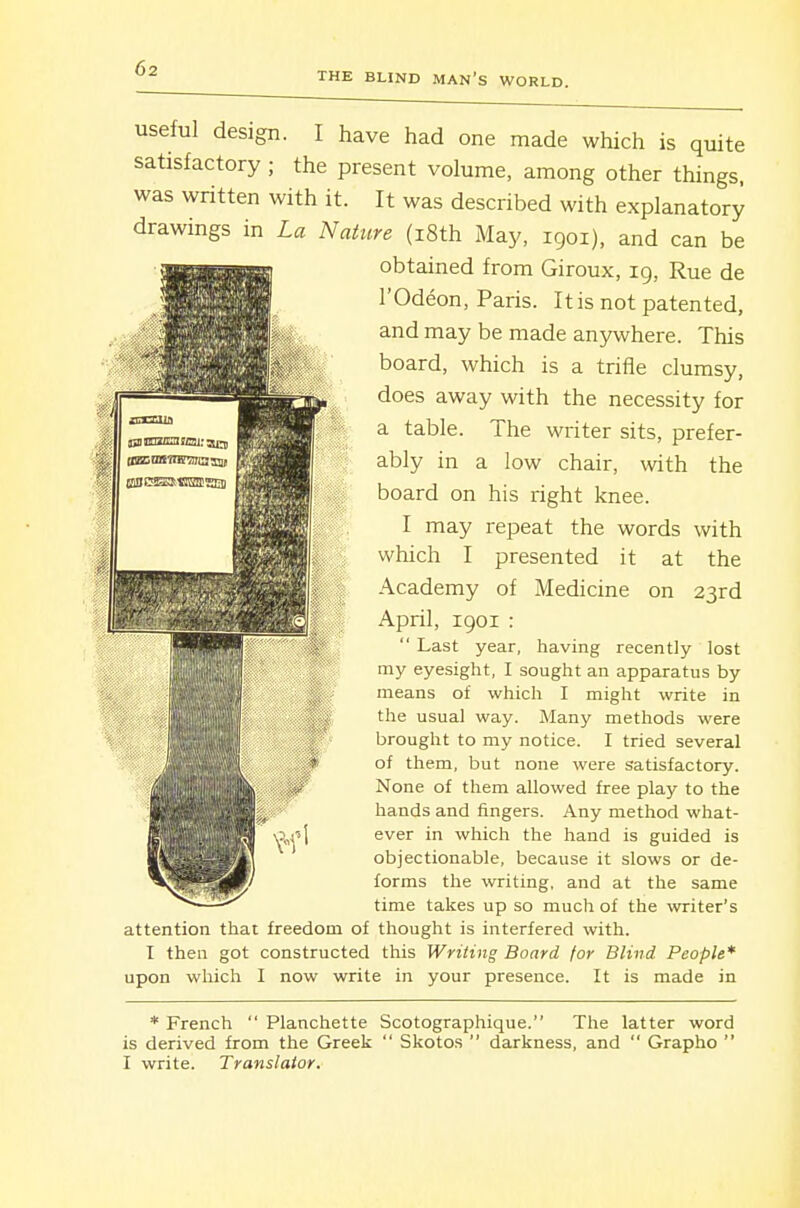 THE BLIND MAN's WORLD. useful design. I have had one made which is quite satisfactory ; the present volume, among other things, was written with it. It was described with explanatory drawings in La Nature (i8th May, 1901), and can be obtained from Giroux, 19, Rue de rOdeon, Paris. It is not patented, and may be made anywhere. This board, which is a trifle clumsy, does away with the necessity for a table. The writer sits, prefer- ably in a low chair, with the board on his right knee. I may repeat the words with which I presented it at the Academy of Medicine on 23rd April, 1901 : Last year, having recently lost my eyesight, I sought an apparatus by means of which I might write in ■Jliillf ''^ usual way. Many methods were 'HHIHII brought to my notice. I tried several of them, but none were satisfactory. None of them allowed free play to the hands and fingers. Any method what- ever in which the hand is guided is objectionable, because it slows or de- forms the writing, and at the same time takes up so much of the writer's attention that freedom of thought is interfered with. I then got constructed this Writing Board for Blind People* upon which I now write in your presence. It is made in * French Planchette Scotographique. The latter word is derived from the Greek Skotos darkness, and Grapho I write. Translator.