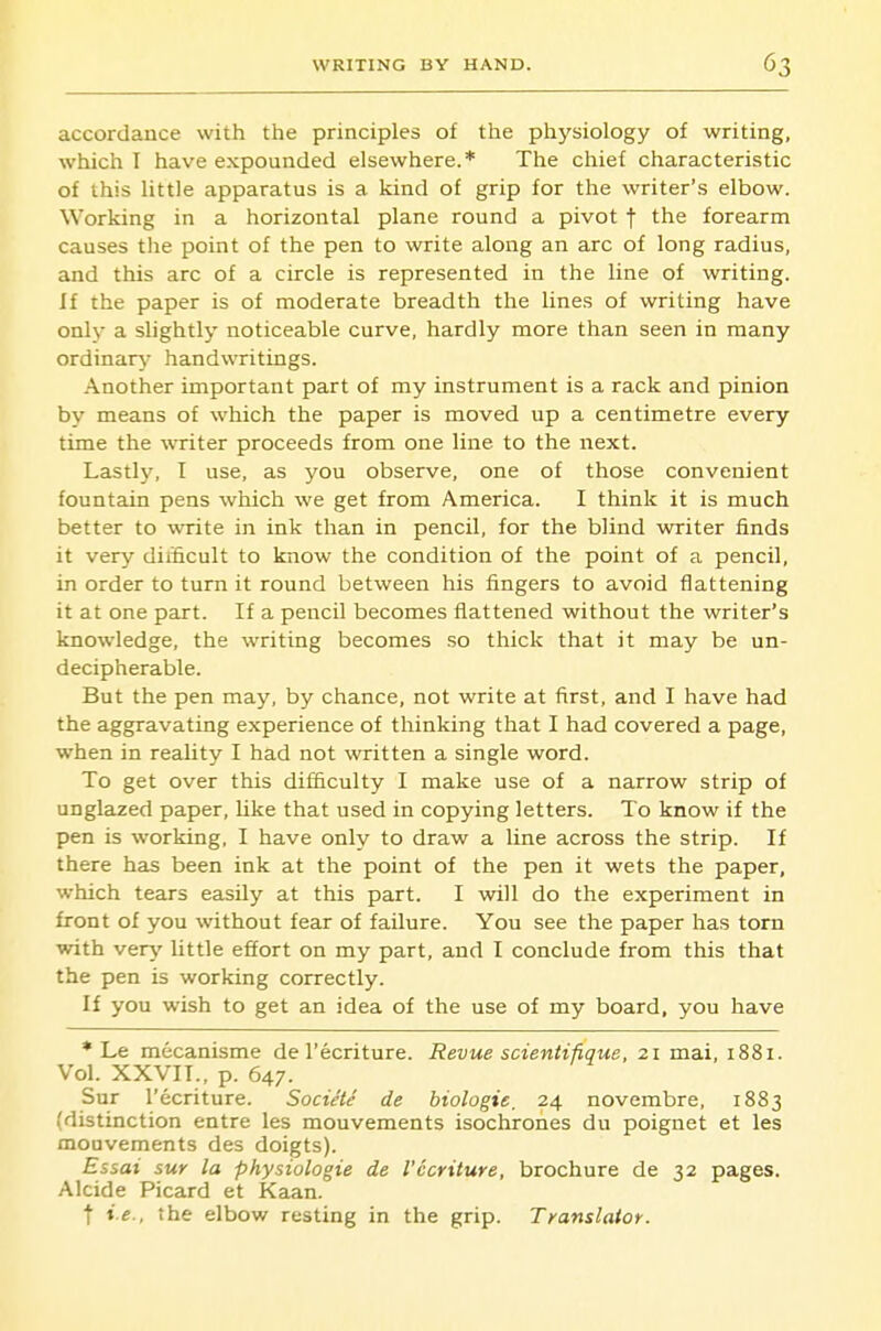 accordance with the principles of the physiology of writing, which I have expounded elsewhere.* The chief characteristic of this little apparatus is a kind of grip for the writer's elbow. Working in a horizontal plane round a pivot f the forearm causes the point of the pen to write along an arc of long radius, and this arc of a circle is represented in the line of writing. If the paper is of moderate breadth the lines of writing have only a slightly noticeable curve, hardly more than seen in many ordinary- handwritings. Another important part of my instrument is a rack and pinion by means of which the paper is moved up a centimetre every time the writer proceeds from one line to the next. Lastly, T use, as you observe, one of those convenient fountain pens which we get from America. I think it is much better to write in ink than in pencil, for the blind writer finds it very difficult to know the condition of the point of a pencil, in order to turn it round between his fingers to avoid flattening it at one part. If a pencil becomes flattened without the writer's knowledge, the writing becomes so thick that it may be un- decipherable. But the pen may, by chance, not write at first, and I have had the aggravating experience of thinking that I had covered a page, when in reality I had not written a single word. To get over this difficulty I make use of a narrow strip of unglazed paper, like that used in copying letters. To know if the pen is working, I have only to draw a line across the strip. If there has been ink at the point of the pen it wets the paper, which tears easily at this part. I will do the experiment in front of you without fear of failure. You see the paper has torn with very little effort on my part, and I conclude from this that the pen is working correctly. If you wish to get an idea of the use of my board, you have * Le mecanisme de I'ecriture. Revue scientifique, 21 mai, 1881. Vol. XXVII., p. 647. Sur I'ecriture. Societe de biologic, 24 novembre, 1883 (distinction entre les mouvements isochrones du poignet et les mouvements des doigts). Essai sur la physiologic de I'ecriture, brochure de 32 pages. Alcide Picard et Kaan. t ie., the elbow resting in the grip. Translator.