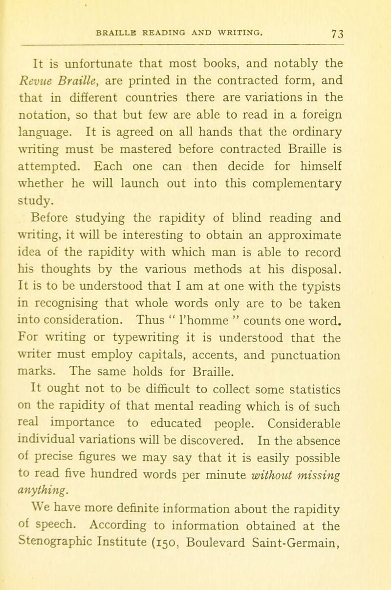 It is unfortunate that most books, and notably the Revue Braille, are printed in the contracted form, and that in different countries there are variations in the notation, so that but few are able to read in a foreign language. It is agreed on all hands that the ordinary writing must be mastered before contracted Braille is attempted. Each one can then decide for himself whether he will launch out into this complementary study. Before studying the rapidity of blind reading and writing, it wiU be interesting to obtain an approximate idea of the rapidity with which man is able to record his thoughts by the various methods at his disposal. It is to be understood that I am at one with the typists in recognising that whole words only are to be taken into consideration. Thus I'homme counts one word. For writing or typewriting it is understood that the writer must employ capitals, accents, and punctuation marks. The same holds for Braille. It ought not to be difficult to collect some statistics on the rapidity of that mental reading which is of such real importance to educated people. Considerable individual variations will be discovered. In the absence of precise figures we may say that it is easily possible to read five hundred words per minute without missing anything. We have more definite information about the rapidity of speech. According to information obtained at the Stenographic Institute (150, Boulevard Saint-Germain,