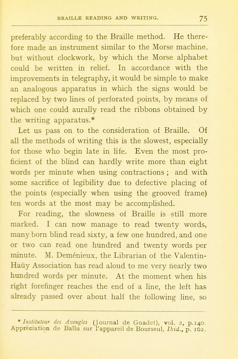 preferably according to the Braille method. He there- fore made an instrument similar to the Morse machine, but without clockwork, by which the Morse alphabet could be written in relief. In accordance with the improvements in telegraphy, it would be simple to make an analogous apparatus in which the signs would be replaced by two lines of perforated points, by means of which one could aurally read the ribbons obtained by the writing apparatus.* Let us pass on to the consideration of Braille. Of all the methods of writing this is the slowest, especially for those who begin late in life. Even the most pro- ficient of the blind can hardly write more than eight words per minute when using contractions ; and with some sacrifice of legibility due to defective placing of the points (especially when using the grooved frame) ten words at the most may be accomplished. For reading, the slowness of Braille is still more marked. I can now manage to read twenty words, many bom blind read sixty, a few one hundred, and one or two can read one hundred and twenty words per minute. M. Demenieux, the Librarian of the Valentin- Haiiy Association has read aloud to me very nearly two hundred words per minute. At the moment when his right forefinger reaches the end of a line, the left has already passed over about half the following line, so * Instituteur des Aveugles (Journal de Guadet), vol. 2, p. 140. Appreciation de Ballu sur I'appareil de Bourseul, Ibid., p. 162.