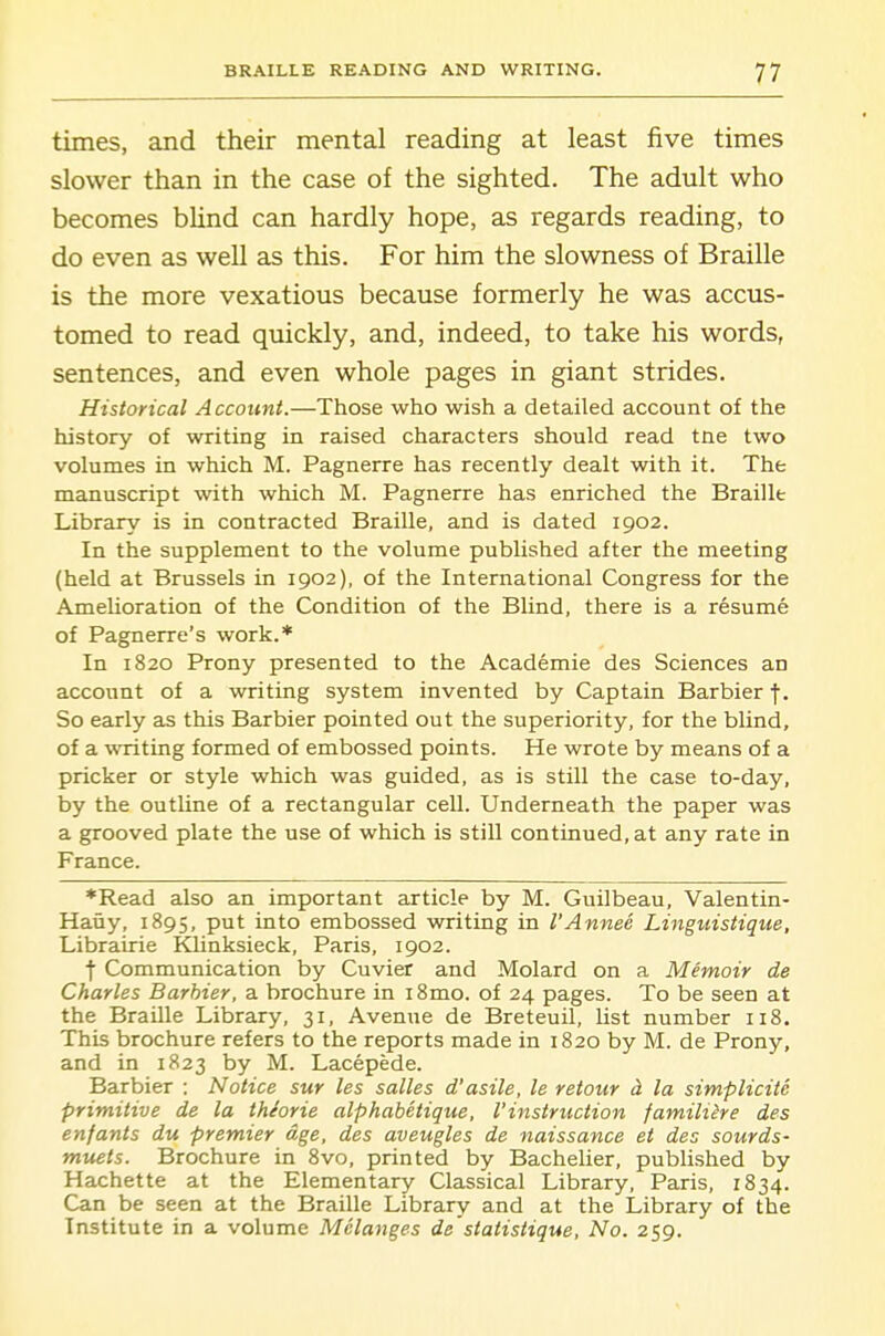 times, and their mental reading at least five times slower than in the case of the sighted. The adult who becomes blind can hardly hope, as regards reading, to do even as well as this. For him the slowness of Braille is the more vexatious because formerly he was accus- tomed to read quickly, and, indeed, to take his words, sentences, and even whole pages in giant strides. Historical Account.—Those who wish a detailed account of the history of writing in raised characters should read tne two volumes in which M. Pagnerre has recently dealt with it. The manuscript with which M. Pagnerre has enriched the Braille Library is in contracted Braille, and is dated 1902. In the supplement to the volume published after the meeting (held at Brussels in 1902), of the International Congress for the AmeUoration of the Condition of the Blind, there is a resume of Pagnerre's work.* In 1820 Prony presented to the Academic des Sciences an account of a writing system invented by Captain Barbier f. So early as this Barbier pointed out the superiority, for the blind, of a writing formed of embossed points. He wrote by means of a pricker or style which was guided, as is still the case to-day, by the outhne of a rectangular cell. Underneath the paper was a grooved plate the use of which is still continued, at any rate in France. *Read also an important article by M. Guilbeau, Valentin- Haiiy, 1895, put into embossed writing in I'Annee Linguistique, Librairie KUnksieck, Paris, 1902. •f Communication by Cuvier and Molard on a Memoir de Charles Barbier, a brochure in iSmo. of 24 pages. To be seen at the Braille Library, 31, Avenue de Breteuil, list number 118. This brochure refers to the reports made in 1820 by M. de Prony, and in 1823 by M. Lacepede. Barbier : Notice sur las salles d'asile, le retour d. la simplicite primitive de la tMorie alphabetique, 1'instruction familihe des enfants du premier age, des aveugles de naissance et des sourds- m-uets. Brochure in 8vo, printed by Bachelier, published by Hachette at the Elementary Classical Library, Paris, 1834. Can be seen at the Braille Library and at the Library of the Institute in a volume Melanges de statistique. No. 259.