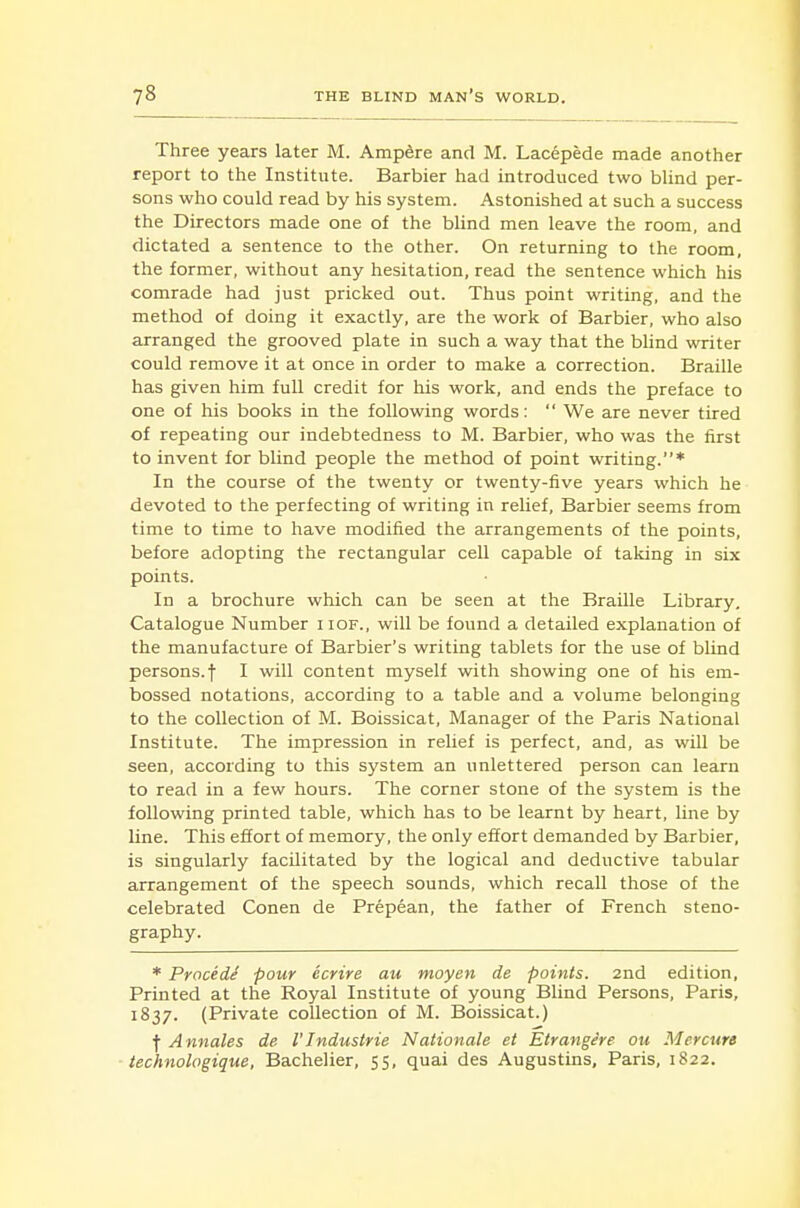 Three years later M. Ampere and M. Lacepede made another report to the Institute. Barbier had introduced two bUnd per- sons who could read by his system. Astonished at such a success the Directors made one of the blind men leave the room, and dictated a sentence to the other. On returning to the room, the former, without any hesitation, read the sentence which his comrade had just pricked out. Thus point writing, and the method of doing it exactly, are the work of Barbier, who also arranged the grooved plate in such a way that the bhnd writer could remove it at once in order to make a correction. Braille has given him full credit for his work, and ends the preface to one of his books in the following words: We are never tired of repeating our indebtedness to M. Barbier, who was the first to invent for blind people the method of point writing.* In the course of the twenty or twenty-five years which he devoted to the perfecting of writing in relief, Barbier seems from time to time to have modified the arrangements of the points, before adopting the rectangular cell capable of taking in six points. In a brochure which can be seen at the Braille Library. Catalogue Number iiof., will be found a detailed explanation of the manufacture of Barbier's writing tablets for the use of blind persons.! I will content myself with showing one of his em- bossed notations, according to a table and a volume belonging to the collection of M. Boissicat, Manager of the Paris National Institute. The impression in relief is perfect, and, as will be seen, according to this system an unlettered person can learn to read in a few hours. The corner stone of the system is the following printed table, which has to be learnt by heart, line by line. This effort of memory, the only effort demanded by Barbier, is singularly facilitated by the logical and deductive tabular arrangement of the speech sounds, which recall those of the celebrated Conen de Prepean, the father of French steno- graphy. * Procidi pour ecrire au moyen de points. 2nd edition. Printed at the Royal Institute of young Blind Persons, Paris, 1837. (Private collection of M. Boissicat.) f Annates de I'Industrie Nationale et Etrange're ou Mercure technologique, Bachelier, 55, quai des Augustins, Paris, 1822.
