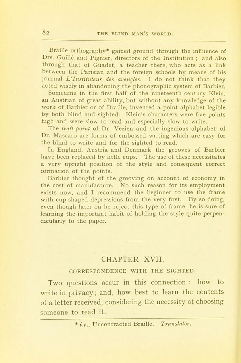 Braille orthography* gained ground through the influence of Drs. Guille and Pignier, directors of the Institution ; and also through that of Guadet, a teacher there, who acts as a link between the Parisian and the foreign schools by means of his journal L'Instituteur des aveugles. I do not think that they acted wisely in abandoning the phonographic system of Barbier. Sometime in the first half of the nineteenth century Klein, an Austrian of great ability, but without any knowledge of the work of Barbier or of Braille, invented a point alphabet legible by both blind and sighted. Klein's characters were five points high and were slow to read and especially slow to write. The trafi-pouit of Dr. Vezien and the ingenious alphabet of Dr. Mascaro are forms of embossed writing which are easy for the blind to write and for the sighted to read. In England, Austria and Denmark the grooves of Barbier have been replaced by little cups. The use of these necessitates a very upright position of the style and consequent correct formation of the points. Barbier thought of the grooving on account of economy in the cost of manufacture. No such reason for its employment exists now, and I recommend the beginner to use the frame with cup-shaped depressions from the very first. By so doing, even though later on he reject this type of frame, he is sure of learning the important habit of holding the style quite perpen- dicularly to the paper. CHAPTER XVII. CORRESPONDENCE WITH THE SIGHTED. Two questions occur in this connection : how to write in privacy; and. how best to learn the contents of a letter received, considering the necessity of choosing someone to read it. * i.e., Uncontracted Braille. Translator.