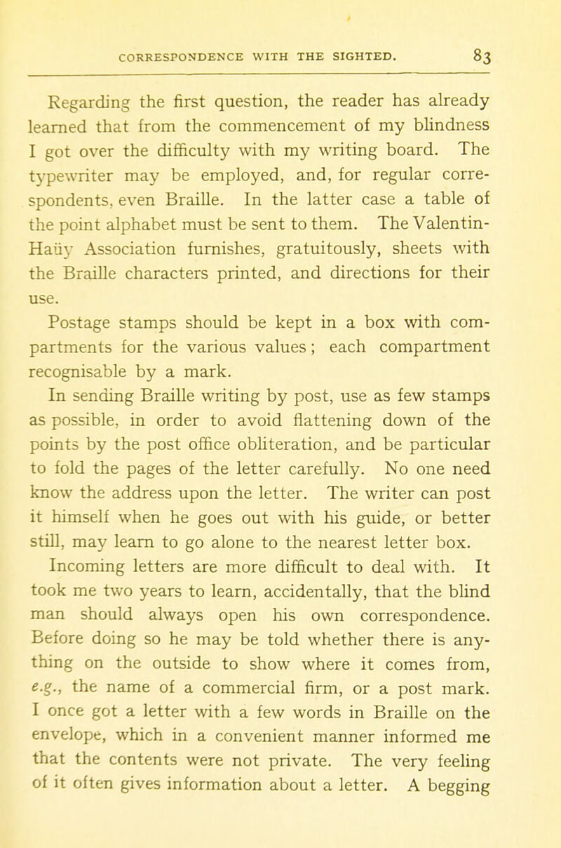 Regarding the first question, the reader has already learned that from the commencement of my blindness I got over the difficulty with my writing board. The typewriter may be employed, and, for regular corre- spondents, even Braille. In the latter case a table of the point alphabet must be sent to them. The Valentin- Haii}- Association furnishes, gratuitously, sheets with the Braille characters printed, and directions for their use. Postage stamps should be kept in a box with com- partments for the various values; each compartment recognisable by a mark. In sending Braille writing by post, use as few stamps as possible, in order to avoid flattening down of the points by the post office obliteration, and be particular to fold the pages of the letter carefully. No one need know the address upon the letter. The writer can post it himself when he goes out with his gtiide, or better still, may learn to go alone to the nearest letter box. Incoming letters are more diffi.cult to deal with. It took me two years to learn, accidentally, that the bhnd man should always open his own correspondence. Before doing so he may be told whether there is any- thing on the outside to show where it comes from, e.g., the name of a commercial firm, or a post mark. I once got a letter with a few words in Braille on the envelope, which in a convenient manner informed me that the contents were not private. The very feeling of it often gives information about a letter. A begging