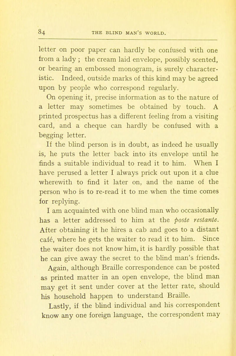 letter on poor paper can hardly be confused with one from a lady ; the cream laid envelope, possibly scented, or bearing an embossed monogram, is surely character- istic. Indeed, outside marks of this kind may be agreed upon by people who correspond regularly. On opening it, precise information as to the nature of a letter may sometimes be obtained by touch. A printed prospectus has a different feeling from a visiting card, and a cheque can hardly be confused with a begging letter. If the blind person is in doubt, as indeed he usually is, he puts the letter back into its envelope until he finds a suitable individual to read it to him. When I have perused a letter I always prick out upon it a clue wherewith to find it later on, and the name of the person who is to re-read it to me when the time comes for replying. I am acquainted with one blind man who occasionally has a letter addressed to him at the poste restante. After obtaining it he hires a cab and goes to a distant cafe, where he gets the waiter to read it to him. Since the waiter does not know him, it is hardly possible that he can give away the secret to the blind man's friends. Again, although Braille correspondence can be posted as printed matter in an open envelope, the blind man may get it sent under cover at the letter rate, should his household happen to understand Braille. Lastly, if the blind individual and his correspondent know any one foreign language, the correspondent may