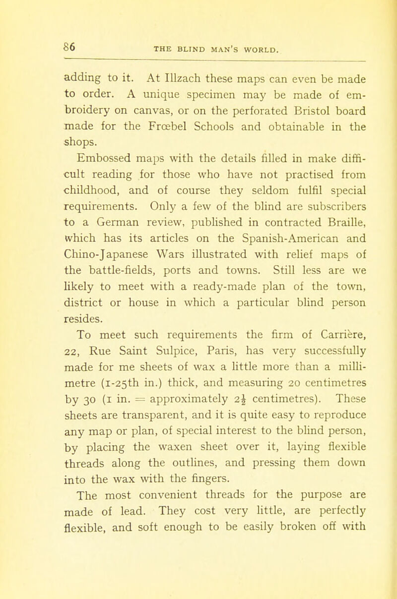adding to it. At Illzach these maps can even be made to order. A unique specimen may be made of em- broidery on canvas, or on the perforated Bristol board made for the Frcebel Schools and obtainable in the shops. Embossed maps with the details filled in make diffi- cult reading for those who have not practised from childhood, and of course they seldom fulfil special requirements. Only a few of the blind are subscribers to a German review, pubUshed in contracted Braille, which has its articles on the Spanish-American and Chino-Japanese Wars illustrated with relief maps of the battle-fields, ports and towns. Still less are we likely to meet with a ready-made plan of the town, district or house in which a particular blind person resides. To meet such requirements the firm of Carriere, 22, Rue Saint Sulpice, Paris, has very successfully made for me sheets of wax a little more than a milli- metre (i-25th in.) thick, and measuring 20 centimetres by 30 (i in. = approximately 2^ centimetres). These sheets are transparent, and it is quite easy to reproduce any map or plan, of special interest to the blind person, by placing the waxen sheet over it, laying flexible threads along the outlines, and pressing them down into the wax with the fingers. The most convenient threads for the purpose are made of lead. They cost very little, are perfectly flexible, and soft enough to be easily broken off with